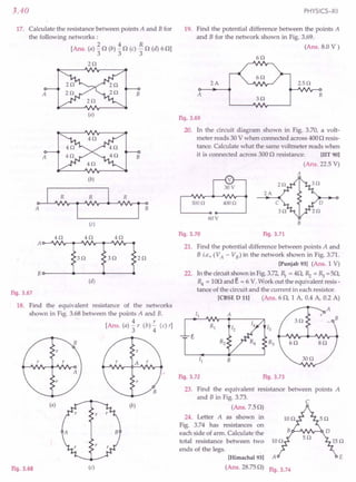 3.40
17. Calculate the resistance between points A and Bfor
the following networks:
2 4 R
[Ans. (a) "3 0 (b) "3 0 (c) "30 (d) 60]
20
A
(a)
B
(b)
(c)
Fig. 3.67
18. Find the equivalent resistance of the networks
shown in Fig. 3.68 between the points A and B.
4 r
[Ans. (a) "3 r (b) 4 (c) r]
(a) (b)
Fig. 3.68 (c)
PHYSICS-XII
19. Find the potential difference between the points A
and B for the network shown in Fig. 3.69.
(Ans. 8.0 V)
60
2A 2.50
A
30
B
Fig. 3.69
20. In the circuit diagram shown in Fig. 3.70, a volt-
meter reads 30 V when connected across 4000 resis-
tance. Calculate what the same voltmeter reads when
it is connected across 3000 resistance. [lIT 90]
(Ans. 22.5 V)
A
2A
4000
60V
B
Fig. 3.70 Fig. 3.71
21. Find the potential difference between points A and
B i.e., (VA - VB) in the network shown in Fig. 3.71.
[Punjab 93] (Ans. 1 V)
22. In the circuitshown in Fig.3.72,~ = 40, ~ = ~ =50,
R4 = 100 and E. = 6 V. Work out the equivalent resis-
tance of the circuit and the current in each resistor.
[CBSE D 11] (Ans. 60, 1 A, 0.4 A, 0.2 A)
Fig. 3.72 Fig. 3.73
23. Find the equivalent resistance between points A
and B in Fig. 3.73.
(Ans.7.S0)
c
24. Letter A as shown in
Fig. 3.74 has resistances on
each side of arm. Calculate the
total resistance between two
ends of the legs. .
[Himachal 93] A
(Ans. 28.750) F'
19.3.74
E
 