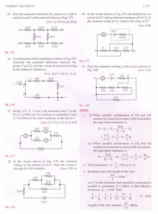 CURRENT ELECTRICITY
25. Find the resistance between the points (i) A and B
and (ii) A and C of the network shown in Fig. 3.75.
[Ans. (i) 27.50 (ii) 30 OJ
Ion Ion 10 n
IOn Ion
Ion Ion Ion
Fig.3.75
26. A combinationof four resistancesis shown in Fig.3.76.
Calculate the potential difference between the
points P and Q, and the values of currents flowing
in the different resistances.
(Ans. 14.4V, 0.8 A, 1.6 A)
2.4A
Ion
p 4n
Q
Fig.3.76
27. In Fig. 3.77, X, Y and Z are ammeters and Y reads
0.5 A. (i) What are the readings in ammeters X and
Z ? (ii) What is the total resistance of the circuit ?
[Ans. (i) 1.5 A, 1.0 A (il) 4 OJ
x
L-----'-t+ '1'11-------'
Fig.3.77
28. In the circuit shown in Fig. 3.78, the terminal
voltage of the battery is 6.0 V. Find the current I
through the 180 resistor. (Ans. 0.25 A)
6n
sn
is o I2n
L----'--_~'II---------'
6.0V
Fig.3.7S
3.41
29. In the circuit shown in Fig. 3.79, the battery has an
emf of 12.0V and an internal resistance of 5 R/ 11.If
the ammeter reads 2.0 A, what is the value of R ?
(Ans.60)
112 V
1
1
1 5 Rill 1
-- 1
Fig.3.79
30. Find the ammeter reading in the circuit shown in
Fig. 3.80. (Ans. 3 A)
llV
p
sn
Fig.3.80
HINTS
1. (1) When parallel combination of 10 and 20
resistors is connected in series with 30 resistor,
the equivalent resistance is
R=R +~= ~Rz +~
p ~+Rz
= 1x2+3=~+3=110.
1+ 2 3 3
(ii) When parallel combination of 20 and 30
resistors is connected in series with 10 resistor,
the equivalent resistance is
R= Rz~ +~=2x3+1=~+1=110.
Rz+~ 2+3 5 5
3. Total resistance = 5 + ~ = 70, so n = 3.
n
4. Resistance per unit length of the wire
_ 2.2 -llA -1
--- ••m
2
Let R' be the resistance that should be connected in
parallel to resistance, R = 2.200, so that effective
resistance, Rp = 2.0O. Then
1 1 1 1 1 0.1 1
-=---=--- -=- .. R'=220
R' Rp R 2 2.2 2.2 22
Length of the wire needed = 22 = 20 m.
1.1
 