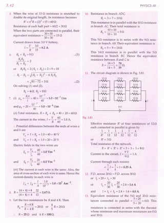 3.42
5. When the wire of 15 0 resistance is stretched to
double its original length, its resistance becomes
R' = n2
R = (2)2xl,S = 600
Resistance of each half part = 60/2 = 300
When the two parts are connected in parallel, their
. 30 x30
equivalent resistance = --- = 150
30+30
Current drawn from 3.0 V battery,
1= V = 3.0= 0.2 A.
R 15
6. ~ + ~ =90
~~ =2
~+~
or ~ ~ = 2 (~ + ~) = 2 x 9 = 18
~ _ ~ = ~(~ + ~)2 _ 4 ~ ~
= ~81-72 = 30
On solving (1) and (2),
...(1)
...(2)
~=60,~=30
RA 10-7
7. (i) p = - = 40 x -- = 1.0 x10- 7 Om
a 1 40
10-7
and Pb = 20 x -- = 5.0 x10-8
Om
40
(ii) Total resistance, R = Ra + ~ = 40 + 20 = 600
The current in the wires, 1= V = 60 = 1.0A.
R 60
:. Potential differences between the ends of wires a
and bare
Va = 1 x Ra = 1.0 x 40 = 40 V
and Vb = 1 x ~ = 1.0 x 20 = 20 V
Electric fields in the two wires are
= Va = 40 =1.0Vm-1
Ea
la 40
and E" = Vb = 20 = 0.5 Vm-1
lb 40
(iii) The current in each wire is the same. Also, the
area of cross-section of each wire is same. Hence the
current-density in each wire is
1 1.0 1 0 107 A -2
JA=JB= A =10-7=' x m.
R = (4 + 4) x 4 = 32 = 2.67O.
8.
(4 + 4) + 4 12
9. Let the two resistances be Rand 4 R. Then
Rx4R . 4
--- = 200 or - R = 200
R+ 4R 5
R = 250 and 4 R = 100O.
PHYSICS-XII
10. Resistance in branch ADe
~ = 3 + 7= 100
This resistance is in parallel with the 100 resistance
in branch Ae. Their total resistance is
10 x 10
~ = 10+ 10 = 50
This 50 resistance is in series with the 90 resis-
tance in branch AB. Their equivalent resistance is
R.,=5+9=140
This 140 resistance is in parallel with the 50
resistance in branch Be. Hence the equivalent
resistance between B and C is
R = 14 x 5 = 70 O.
14 + 5 19
11. The circuit diagram is shown in Fig. 3.81.
120 120 120
120 120 120
120 120 120
120
120 120
I
Fig. 3.81
Effective resistance R' of four resistances of 120
each connected in parallel is given by
1 1 1 1 1 4
-=-+-+-+-=-
R' 12 12 12 12 12
or R' = 30
Total resistance of the network,
R = R' + R' + R' = 3 + 3 + 3 = 9 n
9V
Current in the circuit, I = - = 1A
90
Current through each resistor
= ~ I = ~ x 1= 0.25A
4 4
12. P.O. across 200 = p.o. across 300
or II x 20 = 12x 30
20 20
or 12 = 30 II = 30 x 2.4 =1.6 A
and I = II + 12= 2.4+ 1.6= 4.0 A
13. Equivalent resistance of the 50 and 200 resis-
5 x20
tances connected in parallel = -- = 4 O. This
5+ 20
resistance is connected in series with the rheostat
whose minimum and maximum resistances are 00
and 300.
 