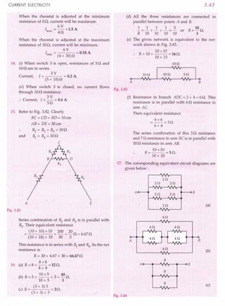 CURRENT ELECTRICITY
When the rheostat is adjusted at the rrurumum
resistance of 00, current will be maximum.
6V
I ---15A
max - 40 - .
When the rheostat is adjusted at the maximum
resistance of 300, current will be minimum.
6V
I . = = 0.18A
rrun (4 + 30)0
14. (i) When switch 5 is open, resistances of 50 and
100 are in series.
3V
Current, I = = 0.2A
(5+ 10)0
(ii) When switch 5 is closed, no current flows
through 100 resistance.
3V
:. Current, I = - = 0.6A
50
15. Refer to Fig. 3.82.Clearly
BC= CD= BD= 10em
AB= DE=30cm
and
~=~=Rs=100
1) = R4 =300
C
Fig. 3.82
Series combination of ~ and ~ is in parallel with
Rs.Their equivalent resistance
= (10 + 10)x 10 = 200 = 200 = 6.670
(10 + 10)+ 10 30 3
This resistance is in series with 1) and R4
. So the net
resistance is
R = 30+ 6.67+ 30= 66.670.
8x8
16. (a) R = 8 + -- = 12O.
8+8
(b) R = 5 + 10x5 + 5 = 40 O.
10+ 5' 3
(c) R = (3 + 3) 3 = 20.
(3 + 3) + 3
3.43
(d) All the three resistances are connected in
parallel between points A and B.
1 1 1 1 3 10
- = - + - + - = - or R= - O.
R 10 10 10 10 3
(e) The given network is equivalent to the net-
work shown in Fig. 3.83.
10 x 15
R = 10+ -- =160.
10+ 15
IOQ
IOQ 5Q
A B
Fig. 3.83
if) Resistance in branch ADC = 2 + 4 = 6 O. This
resistance is in parallel with 60 resistance in
arm AC
Their equivalent resistance
=6x6=30
6+ 6
The series combination of this 30 resistance
and 70 resistance in arm BCis in parallel with
100 resistance in arm AB.
R = 10 x 10 = 5 O.
10+ 10
17. The corresponding equivalent circuit diagrams are
given below:
A
2Q
2Q
2Q 2Q
2Q
Fig. 3.84
B
(a)
 