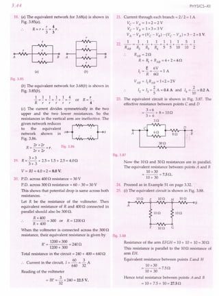 3.44
18. (a) The equivalent network for 3.68(a) is shown in
Fig. 3.85(a).
r 4
R=r+-=-r.
3 3
r
r
r
A
r r
r
B A
r
(a) (b)
Fig.3.85
(b) The equivalent network for 3.68(b) is shown in
Fig. 3.85(b).
~=~+~+~+~=~ or R=~.
Rrrrrr 4
(c) The current divides symmetrically in the two
upper and the two lower resistances. So the
resistances in the vertical arm are ineffective. The
given network reduces ~
to the equivalent r r
network shown in A B
r r
Fig. 3.86.
R = 2r x2r =r. Fig.3.86
2r + 2r
3x3
19. R = -- + 2.5= 1.5+ 2.5 = 4.00
3+3
V = R1= 4.0 x 2 = 8.0 V.
20. p.o. across 4000 resistance = 30 V
PD. across 3000 resistance = 60- 30 = 30 V
This shows that potential drop is same across both
resistances.
Let R be the resistance of the voltmeter. Then
equivalent resistance of Rand 4000 connected in
parallel should also be 300O.
R x 400
--- = 300 or R = 12000
R+ 400
When the voltmeter is connected across the 3000
resistance, their equivalent resistance is given by
R' = 1200x 300 = 2400
1200+ 300
Total resistance in the circuit = 240+ 400= 6400
C in the circuit.T 60 3A
. . urrent ill t e circuit, = - = -
640 32
Reading of the voltmeter
= JR' = ~ x 240 = 22.5V.
32
PHYSICS-XII
21. Current through each branch = 2/ 2 = 1A
Vc-VA=lx2=2V
Vc-VB=lx3=3V
VA-VB=(VC-VB)-(VC-VA)=3-2=1V.
111111151
--=-+-+-=-+-+-=-=-
RAB ~ R:, R4 5 5 10 10 2
22.
B
RAB = 20
R = 1 + RAB = 4 + 2 = 60
e 6V
11 =-=-=lA
R 60
2
14=- =0.2 A.
10
23. The equivalent circuit is shown in Fig. 3.87. The
effective resistance between points C and D
3x6
= --+ 8=100
3+ 6
3n
A
c
8n
o
B
30n
Fig.3.87
Now the 100 and 300 resistances are in parallel.
The equivalent resistance between points A and B
10 x30
=--=7.50.
10+ 30
24. Proceed as in Example 51 on page 3.32.
25. (i) The equivalent circuit is shown in Fig. 3.88.
10n E io n H 10n
10n io o
F 10n G
Fig.3.88
Resistance of the arm EFGH = 10+ 10+ 10= 300
This resistance is parallel to the 100 resistance of
arm EH.
Equivalent resistance between points E and H
= 10 x 30 = 7.50
10+ 30
Hence total resistance between points A and B
= 10+ 7.5 + 10= 27.5n
 