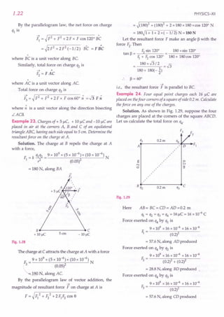 1.22
By the parallelogram law, the net force on charge
ql is
~ = ~ F2 + F2 + 2 F x F cos 1200
Be
= ~2 F2
+ 2 F2 (-1/2) BC = F B"C
"
where BC is a unit vector along BC
Similarly, total force on charge q2 is
"
where AC is a unit vector along AC
Total force on charge q3 is
F; = ~F2 + F2 + 2 F x F cos 600
~ =.J3 F ~
where ~ is a unit vector along the direction bisecting
LACR
Example 23. Charges of + 5 !lC, + 10 !lC and -10 !lC are
placed in air at the corners A, Band C of an equilateral
triangle ABC, having each side equal to 5 em. Determine the
resultant force on the charge at A.
Solution. The charge at B repels the charge at A
with a force,
F = k qlq2 = 9 x 109
x (5 x 10-
6
) x (10 x 10-6
) N
I? (0.05)2
= 180 N, along BA
B..------------C
+ 10 IlC 5 em - 10IlC
Fig. 1.28
The charge at C attracts the charge at A with a force
9 x 109
x (5 x 10-6
) x (10 x 10-6
)
F= N
2 (0.05)2
~ N, along AC
By the parallelogram law of vector addition, the
~
magnitude of resultant force F on charge at A is
F = ~F/ + F/ +2FIF2 cos e
PHYSICS-XII
= ~(180)2 + (180)2 + 2 x 180 x 180 x cas 1200
N
= 180~1+ 1+ 2 x( -1/2) N=180N
Let the resultant force F make an angle ~ with the
force F2. Then
F2 sin 1200
180 xsin 1200
tan p = --"------
Ii + F2 cas 1200
180 + 180 cos 1200
= 180 x .J3 / 2 = .J3
180 + 180(-~)
.. P=60°
~
i.e., the resultant force F is parallel to BC
Example 24. Four equal point charges each 16 !lC are
placed on thefour corners of a square of side 0.2 m. Calculate
the force on anyone of the charges.
Solution. As shown in Fig. 1.29, suppose the four
charges are placed at the comers of the square ABCD.
Let us calculate the total force on q4'
0.2m
s
N
ci
o
iv
9
A /
/
/
/
/
/
/
/
0.2m
Fig. 1.29
Here AB= BC=CD=AD=O.2 m
ql = q2 = q3 = q4 = 16 j.lC= 16 X 10-6 C
Force exerted on q4 by ql is
9 x 109 x 16 x 10-6 x 16 x 10-6
F. - --------,.----
1 - (0.2)2
= 57.6 N, along AD produced
Force exerted on q4by q2 is
9 x 109 x 16 x 10-6 x 16 x 10-6
E - ----.,,----;;;----
2 - (0.2)2 + (0.2)2
= 28.8 N, along BD produced ,
Force exerted on q4 by q3 is
9 x 109 x 16 X 10-6 x 16 X 10-6
E - --------,.----
3 - (0.2)2
= 57.6 N, along CD produced
 