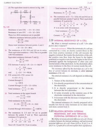 CURRENT ELECTRICITY
(ii) The equivalent circuit is shown in Fig. 3.89.
IOn E Ion H
A
IOn Ion
F IOn G Ion B
Fig. 3.89
Resistance of arm EHG = 10+ 10= 200
Resistance of arm EFG = 10+ 10= 200
These two 200 resistances are in parallel.
:. Effective resistance between points E and G
= 20 x20 = 100
20+ 20
Hence total resistance between points A and C
= 10+ 10 + 10= 30O.
26. The resistances of 40, 100 and 40 are in series.
Their equivalent resistance = 18o. This is in parallel
with 90 resistance.
Equivalent resistance between P and Q,
18 x9
R=--=60
18+ 9
P.D. between P and Q = IR = 2.4 x 6 =14.4 V
12 = V = 14.4 = 1.6 A
R 9
and II = 2.4 - 1.6= 0.8 A.
27. P.D. across 60 = P.D. across 30
6 x 0.5 = 3 x 12
Current through Z,
12 =1.0 A
Current through X = 0.5+ 1.0=1.5 A
6x3
Total resistance = -- + 2 = 4 o.
6+ 3
28. Total resistance in the upper branch
6 x 12
=8+ --=120
6 + 12
Total resistance in the circuit,
12 x 12
R = 18+ ~~ = 18+ 6 = 240
12+ 12
Current through 180 resistor = ~ = 0.25A.
24
29. The resistances R, 2 R and 3 R are in parallel
between the points P and Q. Their equivalent
resistance R' is given ,by
~=~+_1_·+~=~ or R'= 6R
R' R 2 R 3 R 6 R 11
Now 6 R/ 11and 5 R/ 11are in series.
3.45
6R 5R
:. Total resistance of the circuit = - + - = R
11 11
Resistance, R = §. = 12 = 6O.
I 2
30. The resistances of (5 + 7)= 120, 60 and 80 are in
parallel between points P and Q. Their equivalent
resistance R' is given by
~ = ~ + ~ + ~ = ~ or R' = ~ 0
R' 12 6 8 8 3
R ' is in series with 10 resistance.
:. Total resistance = ~ + 1= 110
3 3
e 11
Current, I = - = -- = 3 A.
R 11/3
3.19 INTERNAL RESISTANCE OF A CELL
34. What is internal resistance of a cell ? On what
factors does it depend?
Internal resistance. When the terminals of a cell are
connected by a wire, an electric current flows in the
wire from positive terminal of the cell towards the
negative terminal. But inside the electrolyte of the cell,
the positive ions flow from the lower to the higher
potential (or negative ions from the higher to the lower
potential) against the background of other ions and
neutral atoms of the electrolyte. So the electrolyte offers
some resistance to the flow of current inside the cell.
The resistance offered by the electrolyte of a cell to the
flow of current between its electrodes is called internal
resistance of the cell.
The internal resistance of a cell depends on following
factors:
1. Nature of the electrolyte.
2. It is directly proportional to the concentration of
the electrolyte.
3. It is directly proportional to the distance
between the two electrodes.
4. It varies inversely as the common area of the
electrodes immersed in the electrolyte.
5. It increases with the decrease in temperature of
the electrolyte.
The internal resistance of a freshly prepared cell is
usually low but its value increases as we draw more
and more current from it.
3.20 RELATION BETWEEN INTERNAL
RESISTANCE, EMF AND TERMINAL
POTENTIAL DIFFERENCE OF A CELL
35. Define terminal potential difference of a cell. Derive
a relation between the internal resistance, emf and terminal
potential difference of a cell. Draw (i) e vs. R (ii) V vs. R
(iii) V vs. I graphs for a cell and explain their significance.
 