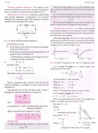 3.46
Terminal potential difference. The potential drop
across the terminals of a cell when a current is being drawn
from it is called its terminal potential difference (V).
Relation between r,e and V.Consider a cell of emf e
and internal resistance r connected to an external
resistance R, as shown in Fig. 3.90. Suppose a constant
current I flows through this circuit.
......
R
: Ie YY
----------
Cell
Fig.3.90 Cellof emfe and internal resistance r.
By definition of emf,
e = Work done by the cell in carrying a unit charge
along the closed circuit
= Work done in carrying a unit charge from A to B
against external resistance R
+ Work done in carrying a unit charge from Bto
A against internal resistance r
or e = V + V'
By Ohm's law,
V = IR and V' = Ir
e = IR + Ir = I (R + r)
Hence the current in the circuit is
I=_e_
R+r
Thus to determine the current in the circuit, the
internal resistance r combines in series with external
resistance R.
The terminal p.d. of the cell that sends current I
through the external resistance R is given by
V=IR=~
R+r
or terminal p.d. = emf - potential drop across the
internal resistance
Again, from the above equation, we get
r=e~v =~~~=(e~v)R.
Special Cases
(i) When cell is on open circuit, i.e., I =0, we have
~pen -e
PHYSICS-XII
Thus the potential difference across the terminals of the
cell is equal to its emf when no current is being drawn from
the cell.
(ii) A real cell has always some internal resistance r,
so when current is being drawn from cell, we have
v<e
Thus the potential difference across the terminals of the
cell in a closed circuit is always less than its emf
Characteristic curves for a cell. When a cell of emf e
and internal resistance r is connected across a variable
load resistance R, its functioning can be represented by
the following three graphs :
(i) e versus R graph. The emf of a cell is equal to the
terminal p.d. of the cell when no current is drawn from
it. Hence emf e is independent of Rand e-R graph is a
straight line, as shown in Fig. 3.91(a)
jl------
w
Fig.3.91 (a) e vs. R graph for a cell. (b) V vs. R graph for a cell.
(ii) V versus R graph. In a closed circuit, the
terminal p.d of the cell is
V= IR=(_e_)R=_e_
R+r 1+l:..
R
As R increases, V also increases.
When R ~ 0 , V = 0
When R = r, V = e /2
When R ~ 00, V = e
Hence V-R graph is as shown in Fig. 3.91(b).
(iii) V versus I graph. As V = e - Ir
~ V=-rI+e <=:> y=mx+c
Hence, the graph between V and I is a straight line
with a -ve slope, as shown in Fig. 3.91(c)
For point A, 1=0
Hence,
A
VA =e
= intercept on the y-axis j
>
For point B, V = a
e= IBr
e
Hence, r = _ Fig. 3.91 (c) Vvs. I graph
IB for a cell.
= negative of the slope of V-I graph.
o B
l~
 
