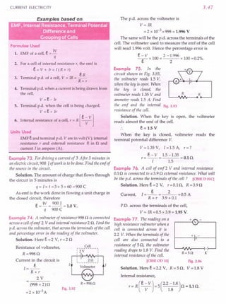 CURRENT ELECTRICITY
Examples based on
Grouping of Cells
Formulae Used
1. EMF of a cell, e = w
q
2. For a cell of internal resistance r, the emf is
e = V + Ir = I (R + r)
eR
3. Terminal p.d. of a cell, V = IR = --
R+r
4. Terminal p.d. when a current is being drawn from
the cell,
v =e- Ir
5. Terminal p.d. when the cell is being charged,
V =e+ Ir
[
e - V]
6. Internal resistance of a cell, r = R ---v-
Units Used
EMF e and terminal p.d. V are in volt (V), internal
resistance r and external resistance R in n and
current I in ampere (A).
Example 73. For driving a current of 3 Afor 5 minutes in
an electric circuit, 900 J of work is to bedone. Find the emf of
the source in the circuit.
Solution. The amount of charge that flows 'through
the circuit in 5 minutes is
q = I x t = 3 x 5 x 60 = 900 C
As emf is the work done in flowing a unit charge in
the closed circuit, therefore
e = w = 900 J = 1.0 V.
q 900 C
Example 74. A voltmeter of resistance 998 Q is connected
across a cell of emf 2 Vand internal resistance 2 Q. Find the
p.d. across the voltmeter, that across the terminals of the cell
and percentage error in the reading of the voltmeter.
Solution. Here e = 2 V, r = 2 Q
Resistance of voltmeter,
R =998Q
Current in the circuit is
..».
R+r
2V
Cell
:2V
I
2Q :
Voltmeter
R=998Q
(998 + 2)Q
=2 x 10-3 A
Fig. 3.92
3.47
The p.d. across the voltmeter is
V= IR
= 2 x 10-3 x 998 = 1.996 V
The same will be the p.d. across the terminals of the
cell. The voltmeter used to measure the emf of the cell
will read 1.996 volt. Hence the percentage error is
e ~ V x 100 = 2 - ~.996 x 100 =0.2%.
Example 75. In the
circuit shown in Fig. 3.93,
the voltmeter reads 1.5 V,
when the key is open. When
the key is dosed, the
voltmeter reads 1.35 V and R
ammeter reads 1.5 A Find
the emf and the internal Fig. 3.93
resistance of the cell.
Solution. When the key is open, the voltmeter
reads almost the emf of the cell.
e = 1.5 V
When the key is closed, voltmeter reads the
terminal potential difference V.
V = 1.35 V, I = 1.5 A, r = ?
r = e - V = 1.5 -1.35 = 0.1 Q.
I 1.5
Example 76. A cell of emf 2 V and internal resistance
0.1 Q is connected to a 3.9 Q external resistance. What will
be the p.d. across the terminals of the cell? [CBSE D OlC]
Solution. Heree=2 V, r=O.lQ, R=3.9Q
e 2
Current, 1=-- = = 0.5 A
R + r 3.9 + 0.1
P.D. across the terminals of the cell,
V = IR =0.5 x 3.9 = 1.95 V.
Example 77. The reading on a
high resistance voltmeter when a
cell is connected across it is
2.2 V. When the terminals of the
cell are also connected to a
resistance of 5Q, the voltmeter
reading drops to 1.8 V. Find the
internal resistance of the cell.
[CBSEOD 10]
Solution. Here e =2.2 V,
Fig. 3.94
R = 5 Q, V = 1.8 V
+
r----{ V}-----,
+ -
R=5Q K
Internal resistance,
r = R (e; VJ = 5 C.21~81.8)Q = 1.1 Q.
 