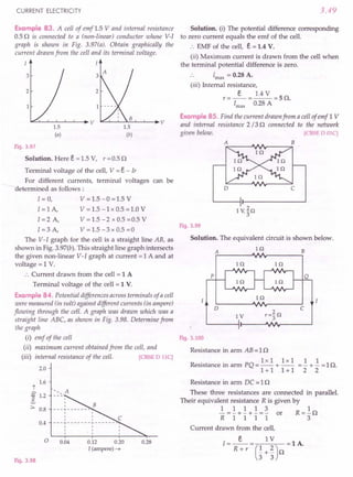 CURRENT ELECTRICITY 3.49
Example 83. A cell of emf 1.5 V and internal resistance
0.5 Q is connected to a (non-linear) conductor whose V-I
graph is shown in Fig. 3.97(a). Obtain graphically the
current drawn from the cell and its terminal voltage.
I I
Fig. 3.97
Solution. Here E. = 1.5 V, r = 0.5 Q
Terminal voltage of the cell, V = E. - Ir
For different currents, terminal voltages can be
determined as follows:
I=O, V=1.5-0=1.5V
I = 1A, V = 1.5 -1x 0.5 =1.0 V
I = 2 A, V = 1.5 - 2 x 0.5 =0.5 V
I = 3 A, V = 1.5 - 3 x 0.5 =0
The V-I graph for the cell is a straight line AB, as
shown in Fig. 3.97(b). This straight line graph intersects
the given non-linear V-I graph at current = 1 A and at
voltage = 1 V.
:. Current drawn from the cell = 1 A
Terminal voltage of the cell = 1 V.
Example 84. Potential differences across terminals of a cell
were measured (in volt) against different currents (in ampere)
flowing through the cell. A graph was drawn which was a
straight line ABC, as shown in Fig. 3.98. Determine from
the graph
(i) emf of the cell
(ii) maximum current obtained from the cell, and
(iii) internal resistance of the cell. [CBSE D 1IC]
2.0
t
% 1.2
~
:::. 0.8
Fig. 3.98
1.6
I
I
I
---+-------
I
I
I I
---T-------r-------
I I I
I I I
I I I
<. A
0.4
o 0.04 0.12 0.20
I (ampere) ~
0.28
Solution. (I) The potential difference corresponding
to zero current equals the emf of the cell.
:. EMF of the cell, E. = 1.4 V.
(ii) Maximum current is drawn from the cell when
the terminal potential difference is zero.
Imax
= 0.28 A.
(iii) Internal resistance,
E. 1.4 V
r=--=--=SQ.
Imax
0.28 A
Example 85. Find the current drawn from a cell of emf 1 V
and internal resistance 2 /3 Q connected to the network
given below. [CBSE D OlC)
D c
Fig. 3.99
Solution. The equivalent circuit is shown below.
Hl
A B
Hl In
p
In
D c
IV
Fig. 3.100
Resistance in arm AB = 1Q
lxl lxl 1 1
Resistance in arm PQ = -- + -- =- + - =1Q.
1+1 1+1 2 2
Resistance in arm DC = 1Q
These three resistances are connected in parallel.
Their equivalent resistance R is given by
1 1 1 1 3 1
- = - + - + - = - or R = - Q
R 1 1 1 1 3
Current drawn from the cell,
E. 1 V
I = -- = (1 2) = 1 A.
Rw r _+_ Q
3 3
 