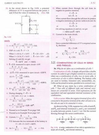 CURRENT ELECTRICITY
13. In the circuit shown in Fig. 3.103, a potential
difference of 3 V is required between the points A
and B.Find the value of resistance R,.. (Ans. 30)
I
12 V, 1 Q
-'-
Fig. 3.103
HINTS
(
e - VJ (1.5 -1.4)
1. r= R ----v- = 14 1.4 =10.
2. EMF of a cell, e = V + Ir
When 1= 0.5 A, V = 1.8V .. e = 18 + 0.5 r (1)
When I = 1.0 A, V = 1.6V .. e = 1.6 + 1.0 r (2)
Solving (1) and (2), we get
e= 2.0 V and r = 0.4O.
3. e = P.D. measured in open circuit = 6 V
e- V 6-4
r=--=--=ln.
I 2
4. (i) e = P.D. measured in open circuit = 1.53 V.
(..) R - V - 1.03 - 1 030
II --- -. •
I 1.00
(iii) r = R (e-VJ = 1.03(1.53 - 1.03) = 0.50O.
V 1.03
5. R= /V = lx5.8 = 5.8 =290.
c - V 6.0 - 5.8 0.2
6. During charging, V = e + Ir
:. 7.2=6.0+ 2xr or r=0.60.
e 2
7. 1=--= =0.2A
R + r 9.5 + 0.5
It 0.2 x l 18
n = - = 19 = 1.25 x10
e 1.6 x 10
8. Proceed as in Example 79 on page 3.48.
9. Proceed as in Example 74 on page 3.47.
e 6
10. Current, I = -- = = 2 A.
R + r 2.4+ 0.6
P.D. between the two terminals of the battery is
V = IR"= 2 x 2.4 V = 4.8 V.
11. As I=_e_
R+r
0.1=~
10+ r
or r=50.
3.51
12. When current flows through the cell from its
negative to positive terminal,
V = e- Ir
or 8.5 = e- 3r ...(i)
When current flows through the cell from its positive
to negative terminal, p.d. across r adds to its emf. So
V = e+ Ir
or 11=e+2r ...(ii)
On solving equations (i) and (ii), we get
r = 0.50 and e = 10 V.
13. Current in the main circuit,
1= e
R,.+Rz+r
Since a potential difference of 3 V is required across
R,., therefore
or
IR,.= 3 volt
eR,. = 3 or
R,.+Rz+r
R,. = 30.
_12_R,.-'--.= 3
R,.+8+1
or
3.21 COMBINATIONS OF CELLS IN SERIES
AND PARALLEL
36. Why do we often use a combination of cells ?
Combination of cells. A single cell provides a feeble
current. In order to get a higher current in a circuit, we
often use a combination of cells, two or more cells. A
combination of cells is called a battery. The battery cells
are used in torches, transistor sets, automobiles, etc.
Cells can be joined in series, parallel or in a mixed way.
37. What do you mean by a series combination of
cells ? Two cells of different emfs and internal resis-
tances are connected in series. Find expressions for the
equivalent emf and equivalent internal resistance of the
combination.
Cells in series. When the negative terminal of one cell is
connected to the positive terminal of the other cell and so on,
the cells are said to be connected in series.
As shown in Fig. 3.104, suppose two cells of emfs S,
and e2
and internal resistances r1
and r2
are connected
in series between points A and C. Let I be the current
flowing through the series combination.
Fig.3.104 A series combination of two cells is equivalent to a
single cell of emf eeq and internal resistance 'eq
 