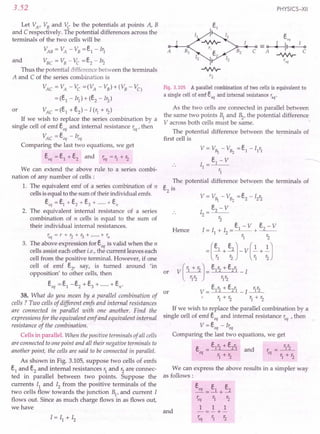 3.52
Let VA' VB and Vc be the potentials at points A, B
and C respectively. The potential differences across the
terminals of the two cells will be
VAB = VA - VB = e1 - Irl A
and VBC = VB - Vc =e2 - Ir2
Thus the potential di.fference between the terminals
A and C of the series combination is
VAC = VA - Vc =(VA - VB) + (VB - VC)
= (e1 - Ir1) + (e2 - Ir2)
VAC =(e1
+e2
)-I(r1
+r2
)
If we wish to replace the series combination by a
single cell of emf s; and internal resistance ~q' then
VAC = s: - I~q
Comparing the last two equations, we get
eeq =e1 +e2 and ~q =r1 + r2
or
We can extend the above rule to a series combi-
nation of any number of cells:
1. The equivalent emf of a series combination of n
cells is equal to the sum of their individual emfs.
eeq = e1 +e2 + e3 + + ell
2. The equivalent internal resistance of a series
combination of n cells is equal to the sum of
their individual internal resistances.
req=r+r2+r3+ +r"
3. The above expression for eeq is valid when the n
cells assist each other i.e., the current leaves each
cell from the positive terminal. However, if one
cell of emf e2
, say, is turned around 'in
opposition' to other cells, then
eeq =e1-e2+e3+ +en·
or
38. What do you mean by a parallel combination of
cells? Two cells of different emfs and internal resistances
are connected in parallel with one another. Find the
expressions for the equivalent emf and equivalent internal
resistance of the combination.
Cells in parallel. When the positive terminals of all cells
are connected to one point and all their negative terminals to
another point, the cells are said to be connected in parallel.
As shown in Fig. 3.105, suppose two cells of emfs
e1 and e2 and internal resistances r1 and r2 are connec-
ted in parallel between two points. Suppose the
currents Il and I2 from the positive terminals of the
two cells flow towards the junction B1
, and current I
flows out. Since as much charge flows in as flows out,
we have
PHYSICS-XII
Fig. 3.105 A parallel combination of two cells is equivalent to
a single cell of emf eeq and internal resistance req'
As the two cells are connected in parallel between
the same two points 1 and ~, the potential difference
V across both cells must be same.
The potential difference between the terminals of
first cell is
V = V~ - VB2 = e1
- I1
r1
e - V
I
__1 __
1 -
r1
The potential difference between the terminals of
e2
is
or
Hence
If we wish to replace the parallel combination by a
single cell of emf eeq and internal resistance ~q ,then
V=eeq-I~q
Comparing the last two equations, we get
e = e1r2 + e2r1 and r = r1r2
eq r+1: eq r+r.
1 2 1 2
We can express the above results in a simpler way
as follows:
and
eeq _ e1 e2
---+-
~q r1 r2
1 1 1
-=-+-
~q r1 r2
 