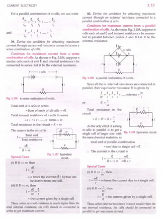 CURRENT ELECTRICITY
For a parallel combination of n cells, we can write
eeq _ e1 e2 en
---+-+ +-
'eq r1 r2 rn
and
1 1 1 1
-=-+-+ +-.
'eq r1 r2 ~J
39. Derive the condition for obtaining maximum
current through an external resistance connected across a
series combination of cells.
Condition for maximum current from a series
combination of cells. As shown in Fig. 3.106,suppose n
similar cells each of emf e and internal resistance r be
connected in series. Let R be the external resistance.
Fig. 3.106 A series combination of n cells.
Total emf of n cells in series
= Sum of emfs of all cells = ne
Total internal resistance of n cells in series
= r +r +r + n terms =nr
Total resistance in the circuit = R + nr
The current in the circuit is
1= Total emf
Total resistance
ne
R + nr
R
Fig. 3.107 Equivalent
circuit.
Special Cases
(i) If R » nr, then
1=ne
R
= n times the current (e I R) that can
be drawn from one cell.
(ii) If R « nr, then
1=ne =~
nr r
= the current given by a single cell
Thus, when external resistance is much higher than the
total internal resistance, the cells should be connected in
series to get maximum current.
3.53
40. Derive the condition for obtaining maximum
current through an external resistance connected to a
parallel combination of cells.
Condition for maximum current from a parallel
combination of cells. As shown in Fig. 3.108,suppose m
cells each of emf e and internal resistance r be connec-
ted in parallel between points A and B.Let R be the
external resistance.
A
R
Fig.3.108 A parallel combination of m cells.
Since all the m internal resistances are connected in
parallel, their equivalent resistance R' is given by
1 1 11m
- =- +- +- + m terms =-
R' r r r r
R' =!-.-
m
or
Total resistance in the
circuit
~ -"t=:- - - -r- --:
I C. m I
I
I I
I I
L _
= R + R' = R +!-.-
m
R
As the only effect of joining
m cells in parallel is to get a
single cell of larger size with Fig. 3.109 Equivalent circuit.
the same chemical materials, so
total emf of parallel combination
= emf due to single cell = e
The current in the circuit is
e
1=---
R + rim
me
mR+r
Special Cases
(i) If R « !-.- , then
m
1=me = m times the current due to a single cell.
r
(ii) If R » !-.- , then
m
I = ~ = the current given by a single cell.
R
Thus, when external resistance is much smaller than the
net internal resistance, the cells should be connected in
parallel to get maximum current.
 