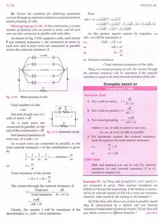 3.54
41. Derive the condition for obtaining maximum
current through an external resistance connected across a
mixed grouping of cells.
Mixed grouping of cells. In this combination, a certain
number of identical cells are joined in series, and all such
rows are then connected in parallel with each other.
As shown in Fig. 3.110, suppose n cells, each of emf
e and internal resistance r, are connected in series in
each row and m such rows are connected in parallel
across the external resistance R.
A,:-.q:-- m rows ~...;;,
I~I------------~
I~I------------~
R
Fig.3.110 Mixed grouping of ceUs.
Total number of cells
=mn
Net emf of each row of n
cells in series = ne
As m such rows are
connected in parallel, so net
emf of the combination = ne
R
Fig. 3.111 Equivalent circuit.
Net internal resistance of
each row of n cells = nr
As m such rows are connected in parallel, so the
total internal resistance t' of the combination is given
by
1 1 11m
- =- + - + - + m terms =-
r nr nr nr nr
or r = nr
m
Total resistance of the circuit
=R+r=R+nr
m
The current through the external resistance R,
1= Total emf ne
Total resistance R + nr / m
mne
mR+ nr
Clearly, the current I will be maximum if the
denominator i.e., (mR + nr) is minimum.
PHYSICS-XII
Now
mR + nr = (.Jri1R)2 + (.Jnr)2
= (.Jri1R)2 + (.Jnr)2 - 2 .Jri1R .Jnr + 2.j mR .Jnr
= (.Jri1R - .Jnr)2 + z.J mnRr
As the perfect square cannot be negative, so
mR + nr will be minimum if
i.e., .jmR -.Jnr = 0
or mR=nr
R = nr
m
or
or External resistance
= Total internal resistance of the cells.
Thus, in a mixed grouping of cells, the current through
the external resistance will be maximum if the external
resistance is equal to the total internal resistance of the cells.
Examples based on
0-- -_ •.. Grouping of Cells
Formulae Used
ne
1=--
R+ nr
ne
2. For n cells in parallel, I = --
nR+ r
1. For n cells in series,
mne
3. For mixed grouping, I = ---
mR+ nr
where n = no. of cells in series in one row,
m = no. of rows of cells in parallel.
4. For maximum current, the external resistance
must be equal to the total internal resistance.
i.e., nT = R
m
or nr = mR
Units Used
EMF and terminal p.d. are in volt (V), internal
resistance (r) and external resistance R in Q,
current in ampere (A).
Example 87. (a) Three cells of emf2.0 V, 1.8 V and 1.5 V
are connected in series. Their internal resistances are
0.0512,0.712 and In respectively. If the battery is connec-
ted to an external resistor of 412 via a very low resistance
ammeter, what would be the reading in the ammeter ?
(b) If the three cells above were joined in parallel, would
they be characterised by a definite emf and internal
resistance (independent of external circuit) ? If not, how will
you obtain currents in different branches? [NCERT]
 