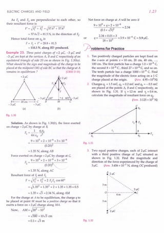 Solution. As shown in Fig. 1.30(b), the force exerted
on charge +2 IlCby charge at B,
F =_1_ q1q2
1 4rc EO 1-
9 x 109 x 2 x 10-6 x 3 x 10-6
(0.20)2
= 1.35 N, along AB
Force exerted on charge +2 IlCby charge at C,
9 x 109 x 2 x 10-6 x 3 x 10-6
F - --------;;,,.-----
2 - (0.20)
= 1.35 N, along AC
Resultant force of 1iand Fz
F = ~rF-=lo...+-F2::-2
-"+'--2-F-
1
-F-
1
-co-s-6-0-0
= ~1.352 + 1.352 + 2 x 1.35 x 1.35 x 0.5
= 1.35 x .J3 =2.34 N, along AM
For the charge at A to be equilibrium, the charge q to
be placed at point M must be a positive charge so that it
exerts a force on +21lC charge along MA.
Now, AM = ~202 _102
=.J300 =10.J3 em
= 0.1 x .J3 m Fig. 1.32
ELECTRIC CHARGES AND FIELD
As F1 and F3 are perpendicular to each other, so
their resultant force is
F' = ~r-li-=-2
-+-I;-=-2 = ~57.62 + 57.62
= 57.if2 = 81.5N, in the direction of Fz.
Hence total force on q4 is
F = F2+ F' = 28.8+ 81.5
= 110.3 N, along BD produced.
Example 25. Three point charges of +2 1lC,-3 IlC and
-3 IlC are kept at the vertices A, Band C respectively of an
equilateral triangle of side 20 cm as shown in Fig. 1.30(a).
What should be the sign and magnitude of the charge to be
placed at the midpoint (M) of side BC so that the charge at A
remains in equilibrium ? [CBSE 0 05]
+2J.lC
-3J.lC~~ ~~~
B--- 20cm- C B
-3 J.lC -3 J.lC
(a)
M
(b)
Fig. 1.30
1.23
Net force on charge at A will be zero if
9 x 109 x q x 2 x 10-6
----'-:=-:::--- = 2.34
(0.1x .J3)2
_ 2.34 x 0.01 x 3 -39 10-6 C - C
or q - 3 -. x - 3.91l •
18 x 10
rproblems for Practice
1. Ten positively charged particles are kept fixed on
the x-axis at points x = 10 em, 20 em, 40 em, ...r
100 em. The first particle has a charge 1.0 x 10-8 C,
the second 8 x 10-8 C, third 27 x 10-8 C, and so on.
The tenth particle has a charge 1000x 10-8 C. Find
the magnitude of the electric force acting on a 1 C
charge placed at the origin. (Ans. 4.95x 105N)
2. Charges I1J. = 1.5 mC, q2 = 0.2 mC and q3 = - 0.5 mC
are placed at the points A, B and C respectively, as
shown in Fig. 1.31. If 1= 12 m and r2= 0.6 m,
calculate the magnitude of resultant force on q2.
(Ans. 3.125x 103 N)
F2
B
A F}
q} q2
Fig. 1.31
3. Two equal positive charges, each of 21lC interact
with a third positive cHarge of 3 IlC situated as
shown in Fig. 1.32. Find the magnitude and
direction of the force experienced by the charge of
3 1lC. (Ans. 3.456x 10-3 N, along DC produced)
A
.,2 J.lC
1 ,
1
1
I
I
3m; "
; " 3 J.lC
1 '
01- - - - - - - - - - - - - - _':-·C
; 4m -:
I
1
3m;
1
I
I
I ,
·'2J.lC
B
 