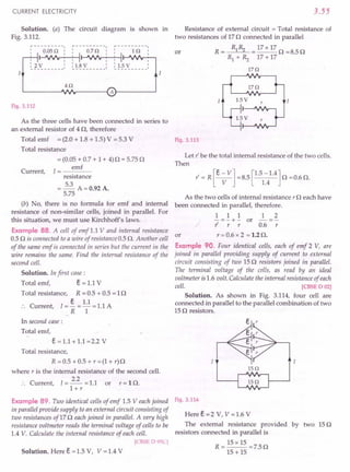 CURRENT ELECTRICITY
Solution. (a) The circuit diagram is shown in
Fig. 3.112.
I
r----------, ~---------I r----------,
0.05 Q I: 0.7 Q I: 1 Q
I ~~I-'VJ'r-"""""
~
~
-~
------: ~
!.~
y- - - - - -: ~!.§-~ - - - --
Fig. 3.112
3.55
Resistance of external circuit = Total resistance of
two resistances of 17 n connected in parallel
or R = Rl~ = 17x 17 n =8.5n
Rl + ~ 17 + 17
17Q
As the three cells have been connected in series to
an external resistor of 4 n, therefore
Total emf = (2.0 + 1.8 + 1.5) V = 5.3 V Fig. 3.113
Total resistance
Current,
= (0.05 + 0.7 + 1 + 4) n = 5.75 n
1= emf
resistance
= 5.3 A=O.92A.
5.75
(b) No, there is no formula for emf and internal
resistance of non-similar cells, joined in parallel. For
this situation, we must use Kirchhoff's laws.
Example 88. A cell of emf 1.1 V and internal resistance
or
0.5 n is connected to a wire of resistance 0.5 n. Another cell
of the same emf is connected in series but the current in the
wire remains the same. Find the internal resistance of the
second cell.
Solution. In first case:
Total emf, Eo = 1.1 V
Total resistance, R = 0.5 + 0.5 = 1n
:. Current, I=! = 1.1 = 1.1 A
R 1
In second case :
Total emf,
Eo == 1.1 + 1.1 =2.2 V
Total resistance,
R = 0.5 + 0.5 + r = (1 + r) n
where r is the internal resistance of the second cell.
C
2.2
urrent, 1=--=1.1 or r=ln.
l+r
Example 89. Two identical cells of emf 1.5 Veach joined
in parallel provide supply to an external circuit consisting of
two resistances of17 n each joined in parallel. A very high
resistance voltmeter reads the terminal voltage of cells to be
1.4 V. Calculate the internal resistance of each cell.
[eBSE 0 9SC]
Solution. Here Eo =1.5 V, V =1.4 V
Let l' be the total internal resistance of the two cells.
Then
As the two cells of internal resistance r neach have
been connected in parallel, therefore.
1 1 1 1 2
-=-+- or -=-
l' r r 0.6 r
r = 0.6 x 2 = 1.2 n.
Example 90. Four identical cells, each of emf 2 V, are
joined in parallel providing supply of current to external
circuit consisting of two 15 n resistors joined in parallel.
The terminal voltage of the cells, as read by an ideal
voltmeter is 1.6 volt. Calculate the internal resistance of each
cell. [CBSE 0 02]
Solution. As shown in Fig. 3.114, four cell are
connected in parallel to the parallel combination of two
15 n resistors.
lSQ
Fig. 3.114
Here Eo =2 V, V =1.6 V
The external resistance provided. by two 15 n
resistors connected in parallel is
15 xIS
R=--=7.5n
15 + 15
 