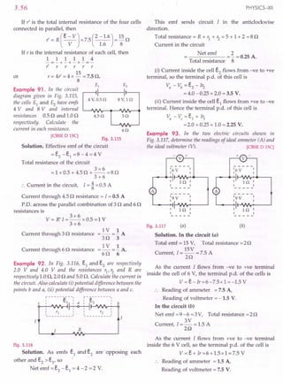 3.56
If r' is the total internal resistance of the four cells
connected in parallel, then
l' = R (e - VJ =7.5 (2 -1.6) = 15 n
V 1.6 8
If r is the internal resistance of each cell, then
1 1 1 1 1 4
-=-+-+-+-=-
l' r r r r r
15
or r = 41' = 4 x - = 7.5 n.
8
Example 91. In the circuit
diagram given in Fig. 3.115,
the cells £1 and £2 have emfs
4 V and 8 V and internal
resistances 0.5 n and 1.0 n
respectively. Calculate' the
current in each resistance.
4.50
60
[CBSE DISC]
Fig. 3.115
Solution. Effective emf of the circuit
= e2 - e1 =8 - 4 = 4 V
Total resistance of the circuit
3x6
= 1 + 0.5 + 4.5 n + -- = 8 n
3+6
:. Current in the circuit, I = ~ = 0.5 A
Current through 4.5 n resistance = I = 0.5 A
p.o. across the parallel combination of 3 nand 6 n
resistances is
3x6
V = R'I = -- x 0.5 = 1 V
3+6
Current through 3 n resistance =~=!A
3n 3
=~=!A.
s o 6
Current through 6 n resistance
Example 92. In Fig. 3.116, e1 and e2 are respectively
2.0 V and 4.0 V and the resistances r1, r2 and Rare
respectively 1.0 n, 2.0 nand 5.0 n. Calculate the current in
the circuit. Also calculate (i) potential difference between the
points b and a, (ii) potential difference between a and c.
:------e---: :-e-------:
c I lL~ 2 I b
I ~ I
: Y1 :: Y2:
---------- ----------
R
Fig. 3.116
Solution. As emfs e1 and e2 are opposing each
other and e2 > e1, so
Netemf=e2 -e1 =4-2 =2 V.
PHYSICS-XII
This emf sends circuit I in the anti clockwise
direction.
Total resistance = R + r1 + r2 = 5 + 1 + 2 = 8 n
Current in the circuit
Net emf 2
----- = - = 0.25 A.
Total resistance 8
(i) Current inside the cell e2
flows from -ve to +ve
terminal, so the terminal p.d. of this cell is
Va - Vb = e2 - Ir2
= 4.0 -0.25 x 2.0 = 3.5 V.
(ii) Current inside the cell e1
flows from +ve to -ve
terminal. Hence the terminal p.d. of this cell is
Va - Vc = e1 + Ir1
=2.0 + 0.25 x 1.0 = 2.25 V.
Example 93. In the two electric circuits shown in
Fig. 3.117, determine the readings of ideal ammeter (A) and
the ideal voltmeter (V). [CBSE DISC]
Fig. 3.117 (a) (b)
Solution. In the circuit (a)
Total emf = 15 V, Total resistance =2n
15V
Current, 1=-- = 7.5 A
2n
As the current I flows from -ve to +ve terminal
inside the cell of 6 V, the terminal p.d. of the cells is
V = e-Ir=6-7.5x 1 =-1.5 V
:. Reading of ammeter = 7.5 A,
Reading of voltmeter = -1.5 V.
In the circuit (b)
Net emf =9-6 =3V, Total resistance =2n
3V
Current, I = - = 1.5 A
2n
As the current I flows from +ve to -ve terminal
inside the 6 V cell, so the terminal p.d. of the cell is
V = e + Ir = 6 + 1.5 x 1 = 7.5 V
Reading of ammeter = 1.5 A,
Reading of voltmeter = 7.5 V.
 