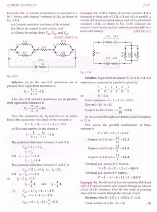 CURRENT ELECTRICITY
Example 94. A network of resistances is connected to a
16 V battery with internal resistance of 10, as shown in
Fig. 3.118.
(a) Compute equivalent resistance of the network,
(b) Obtain the current in each resistor, and
(c) Obtain the voltage drops VAB
, VBC
and Vco'
[NCERT ; CBSE F 10]
40 120
I 10
B
16 V
r---------.
, 10'
, ,
,
,
1 --_ ••
Fig. 3.118
Solution. (a) As the two 4 0 resistances are in
parallel, their equivalent resistance is
R=4x4=20
1 4 + 4
..
Also, the 12 0 and 60 resistances are in parallel,
their equivalent resistance is
~ = 12 x 6 =40
12 + 6
Now the resistances R1
, ~ and 10 are in series.
Hence the equivalent resistance of the network is
R = Rl + ~ + 1 =2 + 4 + 1 = 70.
(b) The total current in the circuit is
I=_e_=~=2A
R+r 7+1
or
The potential difference between A and B is
VAB = 4 II = 4 12
II = 12
But II + 12= 1=2 A
II = 12= 1 A
The potential difference between C and D is
Vco = 12 13 = 6 14 i.e., 14 = 213
But 13 + 14 = I =2 A
13 + 213 =2 A
2
13="3A and
4
14=-A
3
(c) VAB
= 4 x II = 4 x 1 = 4 V,
VBC
= 1 x' I = 1 x 2 = 2 V,
2
Vco = 12 x 13= 12 x 3" = 8 V.
3.57
Example 95. A 20 V battery of internal resistance 10 is
connected to three coils of 12 0,6 0 and 4 0 in parallel, a
resistor of5 0 and a reversed battery (emf = 8 V and internal
resistance =2 0), as shown in Fig. 3.119. Calculate the
current in each resistor and the terminal potential difference
across each battery. [CBSE 00 OlC]
10 20V
~---------I
r--l __ -!:--'.fV'v~ 111-+:-"---'
50 c:
N
,....;
8V, 20
.-- - - - - - - - ~
: 1II---JV'Ifr-L' ----..------'
Fig. 3.119
Solution. Equivalent resistance R' of 12 0,60,40
resistances connected in parallel is given by
1 1 1 1 6 1
-=-+-+-=-=-
R' 12 6 4 12 2
R'=20
or
Total resistance = 1 + 5 + 2 + 2 = 10 0
Net emf =20 -8 =12
Current in the circuit, 1= 12 = 1.2 A
10
So the current through each battery and 5 0 resistor
is 1.2 A.
P.D. across the parallel combination of three
resistors is
V' = IR' =1.2 x 2 =2.4 V
Current in 2 0 coil = 2.4 = 0.2 A
12
Current in 6 0 coil = 2.4 = 0.4 A
6
Current in 4 0 coil = 2.4 = 0.6 A.
4
Terminal p.d. across 20 V battery,
V = e- Ir = 20 -1.2 x 1 = 18.8 V
Terminal p.d. across 8 V battery,
V' = e' + l r =8 + 1.2 x 2 = 10.4 V.
Example 96.36 cells each of internal resistance 0.5 0 and
emfl.5 Veach are used to send current through an external
circuit of 2 0 resistance. Find the best mode of grouping
them and the current through the external circuit.
Solution. Here e = 1.5 V, r = 0.5 0, R = 2 0
Total number of cells, mn = 36 ...(1)
 