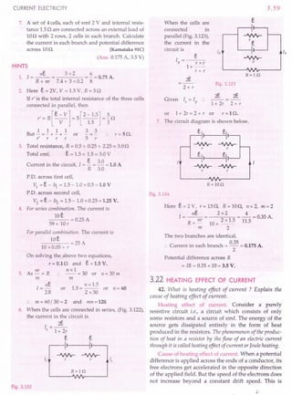 CURRENT ELECTRICITY
7. A set of 4 cells, each of emf 2 V and internal resis-
tance 1.5n are connected across an external load of
10n with 2 rows, 2 cells in each branch. Calculate
the current in each branch and potential difference
across 10n. [Karnataka 91C]
(Ans. 0.175 A, 3.5 V)
HINTS
nE. 3 x 2 6
1. 1=--= =-=0.75A.
R + nr 7.4 + 3 x 0.2 8
2. Here E. = 2V, V = 1.5 V, R = 5 n
If r' is the total internal resistance of the three cells
connected in parallel, then
r' = R [E. - V] = 5 [2 - 1.5] = ~ n
V 1.5 3
1 1 1 1 3 3
But - = - + - + - or - = - .. r = 5 n.
r' r r r 5 r
3. Total resistance, R = 0.5 + 0.25 + 2.25 = 3.0n
Total emf, E. = 1.5 + 1.5 = 3.0 V
C . h . . 1 E 3.0 lOA
urrent m t e circuit, = - = - = .
R 3.0
P.D. across first cell,
VI = E - bi = 1.5 - 1.0 x 0.5 = 1.0 V
P.D. across second cell,
V2
= E - 1r2 = 1.5 - 1.0 x 0.25 = 1.25 V.
4. For series combination. The current is
lOE
---=0.25A
59
+ 10
r
For parallel combination. The current is
lOE
----=25A
10 x 0.05 + r
On solving the above two equations,
r = 0.1 nand E = 1.5 V.
nr n x 1
5. As-= R :. --=30 or 1I=30m
m m
nE. n x 1.5
I = - or 1.5 = -- or n = 60
2R 2 x30
. . m = 60/ 30 = 2 and mn = 120.
6. When the cells are connected in series, (Fig. 3.122),
the current in the circuit is
I=~
5 1+ 2r
e
, e
I
Is
Is
R=lQ
-JVVv-
r .
Fig. 3.122
When the cells are
connected in
parallel (Fig. 3.123),
the current in the
circuit is
3.59
s
-JVVv-
re
Ip i,
.J.Nr
r
R=lQ
I =_--::e_
P r x r
1+--
r + r
2E.
2+ r
Fig. 3.123
Given '.>', .. 1+2r 2+r
or 1+ 2r = 2 + r or r = 1 n.
7. The circuit diagram is shown below.
-JVVv-
r
e,
R=lOQ
Fig. 3.124
Here e = 2 V, r = 15 n, R = 10n, 11 = 2, m = 2
ne 2 x2 4
1=--= =-=0.35A.
R
nr 2 x 1.5 11.5
+- 10+--
m 2
The two branches are identical.
:. Current in each branch = 0.35 = 0.175 A.
2
Potential difference across R
= IR = 0.35 x 10 = 3.5 V.
3.22 HEATING EFFECT OF CURRENT
42. What is heating effect of current ? Explain the
cause of heating effect of current.
Heating effect of current. Consider a purely
resistive circuit i.e., a circuit which consists of only
some resistors and a source of emf. The energy of the
source gets dissipated entirely in the form of heat
produced in the resistors. The phenomenon of the produc-
tion of heat in a resistor by the flow of an electric current
through it is called heating effect of current orJoule heating.
Cause of heating effect of current. When a potential
difference is applied across the ends of a conductor, its
free electrons get accelerated in the opposite direction
of the applied field. But the speed of the electrons does
not increase beyond a constant drift speed. This is
 