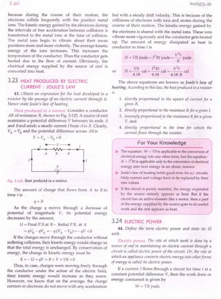 3.60
because during the course of their motion, the
electrons collide frequently with the positive metal
ions. The kinetic energy gained by the electrons during
the intervals of free acceleration between collisions is
transferred to the metal ions at the time of collision.
The metal ions begin to vibrate about their mean
positions more and more violently. The average kinetic
energy of the ions increases. This increases the
temperature of the conductor. Thus the conductor gets
heated due to the flow of current. Obviously, the
electrical energy supplied by the source of emf is
converted into heat.
3.23 HEAT PRODUCED BY ELECTRIC
CURRENT: JOULE'S LAW
43. Obtain an expression for the heat developed in a
resistor by the passage of an electric current through it.
Hence state Joule's law of heating.
Heat produced in a resistor. Consider a conductor
AB of resistance R, shown in Fig. 3.125.A source of emf
maintains a potential difference V between its ends A
and Band sends a steady current I from A to B. Clearly,
VA > VBand the potential difference across AB is
V= VA - VB>0
Fig. 3.125 Heat produced in a resistor.
The amount of charge that flows from A to B in
time tis
q = It
As the charge q moves through a decrease of
potential of magnitude V, its potential energy
decreases by the amount,
U = Final P.Eat B- Initial P.E. at A
=qVB-qVA =-q(VA -VB)=-qV<O
If the charges move through the conductor without
suffering collisions, their kinetic energy would change so
that the total energy is unchanged. By conservation of
energy, the change in kinetic energy must be
K=-U=qV=Itx V=VIt>O
Thus, in case, charges were moving freely through
the conductor under the action of the electric field,
their kinetic energy would increase as they move.
However, we know that on the average, the charge
carriers or electrons do not move with any acceleration
PHYSICS-XII
but with a steady drift velocity. This is because of the
collisions of electrons with ions and atoms during the
course of their motion. The kinetic energy gained by
the electrons is shared with the metal ions. These ions
vibrate more vigorously and the conductor gets heated
up. The amount of energy dissipated as heat in
conductor in time t is
or
2
H = VIt joule = 12Rt joule = V t joule
R
VI 2 2
H = _t cal = I Rt cal = ~ cal
4.18 4.18 4.18 R
The above equations are known as Joule's law of
heating. According to this law, the heat produced in a resistor
is
1. directly proportional to the square of current for a
given R,
2. directly proportional to the resistance R for a given I,
3. inversely proportional. to the resistance R for a given
V, and
4. directly proportional to the time for which the
current flows through the resistor.
For Your Knowledge
> The equation: W = VIt is applicable to the conversion of
electrical energy into any other form, but the equation:
H = [2Rt is applicable only to the conversion of electrical
energy into heat energy in an ohmic resistor.
> Joule's law of heating holds good even for a.c. circuits.
Only current and voltage have to be replaced by their
rms values.
> If the circuit is purely resistive, the energy expended
by the source entirely appears as heat. But if the
circuit has an active element like a motor, then a part
of the energy supplied by the source goes to do useful
work and the rest appears as heat.
---------/
3.24 ELECTRIC POWER
44. Define the term electric power and state its SI
unit.
Electric power. The rate at which work is done by a
source of emf in maintaining an electric current through a
circuit is called electric power of the circuit. Or, the rate at
which an appliance converts electric energy into otherforms
of energy is called its electric power.
If a current I flows through a circuit for time t at a
constant potential difference V, then the work done or
energy consumed is given by
W = VIt joule
 