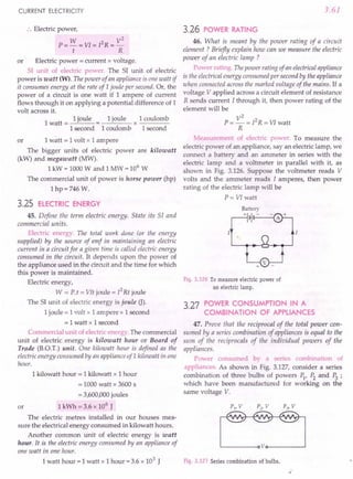 CURRENT ELECTRICITY
:. Electric power,
W 2 V2
P=-=VI=I R=-
t R
or Electric power = current x voltage.
SI unit of electric power. The SI unit of electric
power is watt (W). The power of an appliance is one watt if
it consumes energy at the rate of 1joule per second. Or, the
power of a circuit is one watt if 1 ampere of current
flows through it on applying a potential difference of 1
volt across it.
1
1 joule 1 joule 1 coulomb
watt = = x ----
I second 1coulomb 1second
or 1 watt = 1 volt x 1 ampere
The bigger units of electric power are kilowatt
(kW) and megawatt (MW).
1 kW = 1000 Wand 1 MW = 106
W
The commercial unit of power is horse power (hp)
Ihp=746 w.
3.25 ELECTRIC ENERGY
45. Define the term electric energy. State its 51 and
commercial units.
Electric energy. The total work done (or the energy
supplied) by the source of emf in maintaining an electric
current in a circuit for a given time is called electric energy
consumed in the circuit. It depends upon the power of
the appliance used in the circuit and the time for which
this power is maintained.
Electric energy,
W = P.t = VIt joule = 12
Rt joule
The SI unit of electric energy is joule (J).
1 joule = 1 volt x 1 ampere x 1 second
= 1watt x 1second
Commercial unit of electric energy. The commercial
unit of electric. energy is kilowatt hour or Board of
Trade (B.O.T.) unit. One kilowatt hour is defined as the
electric energy consumed by an appliance ofl kilowatt in one
hour.
or
1 kilowatt hour = 1 kilowatt x 1 hour
= 1000 watt x 3600 s
= 3,600,000 joules
1 kWh = 3.6 x 106
J
The electric metres installed in our houses mea-
sure the electrical energy consumed in kilowatt hours.
Another common Unit of electric energy is watt
hour. It is the electric energy consumed by an appliance of
one watt in one hour.
1 watt hour = 1 watt x 1 hour = 3.6 x 103
J
3.61
3.26 POWER RATING
46. What is meant by the power rating of a circuit
element? Briefly explain how can we measure the electric
power of an electric lamp ?
Power rating. Thepower rating of an electricalappliance
is the electrical energy consumed per second by the appliance
when connected across the marked voltage of the mains. If a
voltage V applied across a circuit element of resistance
R sends current I through it, then power rating of the
element will be
V2
P = - = I2
R = VI watt
R
Measurement of electric power. To measure the
electric power of an appliance, sayan electric lamp, we
connect a battery and an ammeter in series with the
electric lamp and a voltmeter in parallel with it, as
shown in Fig. 3.126. Suppose the voltmeter reads V
volts and the ammeter reads I amperes, then power
rating of the electric lamp will be
P = VI watt
Fig. 3.126 To measure electric power of
an electric lamp.
3.27 POWER CONSUMPTION IN A
COMBINATION OF APPLIANCES
47. Prove that the reciprocal of the total power con-
sumed by a series combination of appliances is equal to the
sum of the reciprocals of the individual powers of the
appliances.
Power consumed by a series combination of
appliances. As shown in Fig. 3.127, consider a series
combination of three bulbs of powers PI' P2 and P3 ;
which have been manufactured for working on the
same voltage V.
Fig. 3.127 Series combination of bulbs.
 