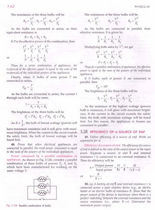3.62
The resistances of the three bulbs will be
V2
V2
V2
RI=p:' ~=P:' ~=P:
1 2 3
As the bulbs are connected in series, so their
equivalent resistance is
R=RI+~+~
If P is the effective power of the combination, then
V2
V2
V2
V2
-=-+-+-
P PI P2 P3
1 1 1 1
or -=-+-+-
PPI P2 P3
Thus for a series combination of appliances, the
reciprocal of the effective power is equal to the sum of the
reciprocals of the individual powers of the appliances.
Clearly, when N bulbs of same power Pare
connected in series,
P
Peff = N
As the bulbs are connected in series, the current I
through each bulb will be same.
1= V
Rl+~+~
The brightness of the three bulbs will be
P"-I2
R p'=PR P'=I2
R
1 - I' 2 "2' 3 "3
As R ex ~ , the bulb of lowest wattage (power) will
P
have maximum resistance and it will glow with maxi-
mum brightness. When the current in the circuit exceeds
the safety limit, the bulb of lowest wattage will be
fused first.
48. Prove that when electrical appliances are
connected in parallel, the total power consumed is equal
to the sum of the powers of the individual appliances.
Power consumed by a parallel combination of
appliances. As shown in Fig. 3.128, consider a parallel
combination of three bulbs of powers PI'P2
and P3,
which have been manufactured for working on the
same voltage V.
~-----oVo-----~
Fig. 3.128 Parallel combination of bulbs.
PHYSICS-XII
The resistances of the three bulbs will be
V2
V2
V2
RI=p:' ~=P:' ~=p:
123
As the bulbs are connected in parallel, their
effective resistance R is given by
1 1 1 1
-=-+-+-
R RI ~ ~
Multiplying both sides by V2
, we get
V2
V2
V2
V2
-=-+-+-
R RI ~ ~
or P=PI+ P2
+ P3
Thus for a parallel combination of appliances, the effective
power is equal to the sum of the powers of the individual
appliances.
If N bulbs, each of power P, are connected in
parallel, then
Peff = NP
The brightness of the three bulbs will be
V2
V2
V2
PI=~,P2= ~,P3= ~
As the resistance of the highest wattage (power)
bulb is minimum, it will glow with maximum bright-
ness. If the current in the circuit exceeds the safety
limit, the bulb with maximum wattage will be fused
first. For this reason, the appliances in houses are
connected in parallel.
3.28 EFFICIENCY OF A SOURCE OF EMF
49. Define efficiency of a source of emf Write an
expression for it.
Efficiency of a source of emf. The efficiency of a source
of emf is defined as the ratio of the output power to the input
power. Suppose a source of emf e and internal
resistance r is connected to an external resistance R.
Then its efficiency will be
Output power VI V
11
= -
Input power el - E
R
11=--
R+r
IR
I (R + r)
or
50. (a) A battery of emfe and internal resistance r is
connected across a pure resistive device (e.g., an electric
heater or an electric bulb) of resistance R. Show that the
power output of the device is maximum when there is a
perfect 'matching' between the external resistance and the
source resistance (i.e., where R = r). Determine the
maximum power output.
 