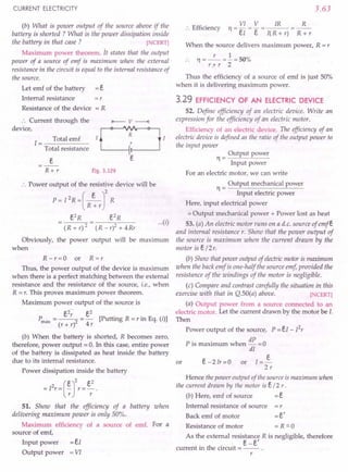 CURRENT ELECTRICITY
(b) What is power output of the source above if the
battery is shorted ? What is the power dissipation inside
the battery in that case ? [NCERT)
Maximum power theorem. it states that the output
power of a source of emf is maximum when the external
resistance in the circuit is equal to the internal resistance of
the source.
Let emf of the battery
Internal resistance
Resistance of the device
=r
=R
.'. Current through the
device,
Total emf
1=-----
Total resistance
R+r Fig. 3.129
.'. Power output of the resistive device will be
P = I 2R =(_e_J2 R
R+r
e2
R e2
R
(R+r)2 (R-r)2+4Rr
Obviously, the power output will be maximum
when
R - r = 0 or R = r
Thus, the power output of the device is maximum
when there is a perfect matching between the external
resistance and the resistance of the source, i.e., when
R = r. This proves maximum power theorem.
Maximum power output of the source is
Pmax =~= e
2
[Putting R=rin Eq. (i)]
(r + r) 4 r
(b) When the battery is shorted, R becomes zero,
therefore, power output = O. In this case, entire power
of the battery is dissipated as heat inside the battery
due to its internal resistance.
Power dissipation inside the battery
= I
2
r = (~r
r = er
2
.
51. Show that the efficiency of a battery when
delivering maximum power is only 50%.
Maximum efficiency of a source of emf. For a
source of emf,
Input power = eI
Output power = VI
3.63
.'. Efficiency
VI V IR R
11=-=-= =--
eI e I( R + r) R + r
When the source delivers maximum power, R = r
r 1
. . 11= -- = - = 50%
r;+- r 2
Thus the efficiency of a source of emf is just 50%
when it is delivering maximum power.
3.29 EFFICIENCY OF AN ELECTRIC DEVICE
52. Define efficiency of an electric device. Write an
expression for the efficiency of an electric motor.
Efficiency of an electric device. The efficienClJof an
electric device is defined as the ratio of the output power to
the input power
Output power
11= --"---"---
Input power
For an electric motor, we can write
···(0
Output mechanical power
11= --"--------=---
Input electric power
Here, input electrical power
= Output mechanical power + Power lost as heat
53. (a) An electric motor runs on a d.c. source of emfe
and internal resistance r. Show that the power output of
the source is maximum when the current drawn by the
motor is e/2r.
(b) Show that power output of electricmotor is maximum
when the back emf is one-half the source emf provided the
resistance of the windings of the motor is negligible.
(c) Compare and contrast carefully the situation in this
exercise with that in Q.SO(a) above. [NCERT)
(a) Output power from a source connected to an
electric motor. Let the current drawn by the motor be I.
Then
Power output of the source, P = eI - I2
r
P· . h dP 0
IS maxImum w en - =
dI
e - 2 Ir = 0 or I = ~
2r
or
Hence the power output of the source is maximum when
the current drawn by the motor is e/2 r.
(b) Here, emf of source = e
Internal resistance of source = r
Back emf of motor = e'
Resistance of motor =R"'O
As the external resistance R is negligible, therefore
. th . . e-e'
current ill e circuit = -- .
r
 