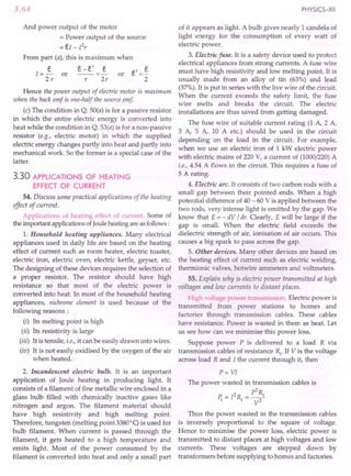 3.64
And power output of the motor
= Power output of the source
=eI - Pr
From part (a), this is maximum when
e-e' e
s
1=-
2r
or or e' =~
2
r 2r
Hence the power output of electric motor is maximum
when the back emf is.one-half the source emf
(c) The condition in Q. 50(a) is for a passive resistor
in which the entire electric energy is converted into
heat while the condition in Q. 53(a) is for a non-passive
resistor (e.g., electric motor) in which the supplied
electric energy changes partly into heat and partly into
mechanical work. So the former is a special case of the
latter.
3.30 APPLICATIONS OF HEATING
EFFECT OF CURRENT
54. Discuss some practical applications of the heating
effect of current.
Applications of heating effect of current. Some of
the important applications ofJoule heating are as follows:
l. Household heating appliances. Many electrical
appliances used in daily life are based on the heating
effect of current such as room heater, electric toaster,
electric iron, electric oven, electric kettle, geyser, etc.
The designing of these devices requires the selection of
a proper resistor. The resistor should have high
resistance so that most of the electric power is
converted into heat. In most of the household heating
appliances, nichrome element is used because of the
following reasons :
(i) Its melting point is high
(ii) Its resistivity is large
(iii) It is tensile, i.e., it can be easily drawn into wires.
(iv) It is not easily oxidised by the oxygen of the air
when heated.
2. Incandescent electric bulb. It is an important
application of Joule heating in producing light. It
consists of a filament of fine metallic wire enclosed in a
glass bulb filled with chemically inactive gases like
nitrogen and argon. The filament material should
have high resistivity and high melting point.
Therefore, tungsten (melting point 33800
q is used for
bulb filament. When current is passed through the
filament, it gets heated. to a high temperature and
emits light. Most of the power consumed by the
filament is converted into heat and only a small part
PHYSICS-XII
of it appears as light. A bulb gives nearly 1 candela of
light energy for the consumption of every watt of
electric power.
3. Electric fuse. It is a safety device used to protect
electrical appliances from strong currents. A fuse wire
must have high resistivity and low melting point. It is
usually made from an alloy of tin (63%) and lead
(37%). It is put in series with the live wire of the circuit.
When the current exceeds the safety limit, the fuse
wire melts and breaks the circuit. The electric
installations are thus saved from getting damaged.
The fuse wire of suitable current rating (1 A, 2 A,
3 A, 5 A, 10 A etc.) should be used in the circuit
depending on the load in the circuit. For example,
when we use an electric iron of 1 kW electric power
with electric mains of 220 V, a current of (1000/220) A
i.e., 4.54 A flows in the circuit. This requires a fuse of
5 A rating.
4. Electric arc. It consists of two carbon rods with a
small gap between their pointed ends. When a high
potential difference of 40 - 60 V is applied between the
two rods, very intense light is emitted by the gap. We
know that E = - dV / dr. Clearly, E will be large if the
gap is small. When the electric field exceeds the
dielectric strength of air, ionisation of air occurs. This
causes a big spark to pass across the gap.
5. Other devices. Many other devices are based on
the heating effect of current such as electric welding,
thermionic valves, hotwire ammeters and voltmeters.
55. Explain why is electric power transmitted at high
voltages and low currents to distant places.
High -oltage po 'er transmission. Electric power is
transmitted from power stations to homes and
factories through transmission cables. These cables
have resistance. Power is wasted in them as heat. Let
us see how can we minimise this power loss.
Suppose power P is delivered to a load R via
transmission cables of resistance Rt. If V is the voltage
across load R and I the current through it, then
P= VI
The power wasted in transmission cables is
p2
R
P. = 12R =__ 1
1 1 V2
Thus the power wasted in the transmission cables
is inversely proportional to the square of voltage.
Hence to minimise the power loss, electric power is
transmitted to distant places at high voltages and low
currents. These voltages are stepped down by
transformers before supplying to homes and factories.
 