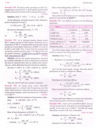 3.66
Example 104. An electric motor operating on a 50 V d.c.
supply draws a current of12 A. If the efficiency of the motor
is30%, estimate the resistance of the windings of the motor.
[NCERT]
Solution. Here V = 50 V, I = 12 A, Yl = 30%
As the efficiency of electric motor is 30%, therefore,
power dissipated as heat is
70
P = 70% of VI = - x 50 x 12 W = 420 W
100
But power dissipated as heat, P = [2R
PR = 420
R = 420 = 420 = 2.9 O.
12 144
or
Example 105. (a) A nichrome heating element across
230 V supply consumes 1.5 kW of power and heats up to a
temperature of 7500
C.A tungsten bulb across the same supply
operates at a much higher temperature of1600°C in order to
be able to emit light. Does it mean that the tungsten bulb
necessarily consumes greater power? (b) Which of the two
has greater resi~J!mce_: a 1kW heater or a ioo tv tungste..n
.bulb, both marked for 230 V ? [NCERT]
Solution. (a) No, the steady temperature acquired
by a resistor depends not only on the power consumed
but also its characteristics such as surface area, emissi-
vity, etc., which determine its power loss due to radiation.
(b) Here V =230 V, PI =1 kW =1000 W, P2
=100 W
R = V
2
= 230 x 230 0 = 52.9 0
1 PI 1000
~ = V
2
=230 x 230 0 =5290
P2
100
Thus the 100 W bulb has a greater resistance.
Example 106. An electric power station (100 MW)
transmits power to a distant load through long and thin
cables. Which of the two modes of transmission would result
in lesser power wastage: power transmission of: (i) 20AJOO
V
or (ii) 200 V ? [ CERT]
Solution. Let R be the resistance of transmission cables.
Here P = 100 MW = 100 x 106
W
(i) VI = 20AJOO
V
P 100 x 106
:. Current, II =- = = 5000 A
VI 20AJOO
Rate of heat dissipation at 20AJOO
V is
PI = IiR =(5000)2 R =25 x 106
R watt.
(ii) V2
= 200 V
. 100 x 106
5
.. Current, 12 = 200 = 5 x 10 A
PHYSICS-XII
Rate of heat dissipation at 200 V is
P2
= I~R = (5 x 105
)2 R =25 x 1010
R watt
Clearly, PI < P2
•
Hence there will be lesser power wastage when the
power is transmitted at 20,000 V.
Example 107. Two ribbons are given with the following
particulars:
Ribbon I
A B
Alloy I Constantan Nichrome
Length (m) 8.456 4.235
Width (mm) 1.0 2.0
Thickness (mm) 0.03 0.06
Temp. coefficient of egligible egligible
resisti vity (OC- 1)
Resistivity (Om) 4.9 x 10-7
I 1.1 x 10-6
For afixed voltage supply, which of the two ribbons corres-
ponds to a greater rate of heat production? [ CERT]
Solution. Since R = p i
A
Resistance of constantan ribbon,
R = 4.9 x 10-
7
x 8.456 0 = 138.1 0
1 1.0 x 10-3 x 0.03 x 10-3
Let V be the fixed supply voltage. Then the rate of
production of heat in constantan ribbon,
V2
V2
P, = - =-- watt
1 Rl 138.1
Resistance of nichrome ribbon,
~ = 1.1 x 10-
6
x 4.235 0 =38.80
2.0 x 10-3 x 0.06 x 10-3
Rate of production of heat in nichrome ribbon,
V2
V2
P2
=-=--watt
». 38.8
Clearly nichrome ribbon has greater rate of produc-
tion of heat because of its lesser resistance.
Example 108. A heater coil is rated 100 W,200 V. It is cut
into two identical parts. Both parts are connected together in
parallel, to the same source of200 V. Calculate the energy
liberated per second in the new combination.
[CBSE OD 2000]
Solution. Resistance of heater coil,
R = ~ = 200 x 200 = 400 0
P 100
Resistance of either half part =200 0
 