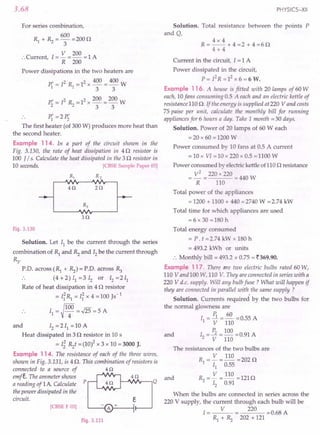 3.68
For series combination,
600
R1 + ~ = 3 = 2000
V 200
:.Current 1=- =- =1 A
, R 200
Power dissipations in the two heaters are
P{ = 12 R1 =12 x 400 = 400 W
3 3
P; = 12 ~ = 12x 200 = 200 W
3 3
.. P{ =2 P;
The first heater (of 300 W) produces more heat than
the second heater.
Example 114. In a part of the circuit shown in the
Fig. 3.130, the rate of heat dissipation in 40 resistor is
100 J / s. Calculate the heat dissipated in the 3 0 resistor in
10 seconds. [CBSE Sample Paper 03]
R, R2
40 20
30
Fig. 3.130
Solution. Let 11be the current through the series
combination of ~ and ~ and 12be the current through
~.
r.o. across (R1 + ~) = r.o. across ~
.. (4 +2) 11=3 12 or 12=211
Rate of heat dissipation in 4 0 resistor
= I~R1 = I~ x 4 =100 Js-1
~100
. . 11= 4 =.J25 = 5 A
and 12=211 =10 A
Heat dissipated in 3 0 resistor in 10 s
= Ii ~t = (10)2 x 3 x 10 = 3000 J.
Example 114. The resistance of each of the three wires,
shown in Fig. 3.131, is 4 O. This combination of resistors is
connected to a source of 4 0
emfe. The ammeter shows 4 0
a reading of 1A Calculate p Q
the power dissipated in the
circuit. e
[CBSE F 03]
Fig. 3.131
PHYSICS-XII
Solution. Total resistance between the points P
and Q,
4x 4
R=--+4=2+4=60
4+4
Current in the circuit, I = 1 A
Power dissipated in the circuit,
P = r2R = 12x 6 = 6 W.
Example 116. A house is fitted with 20 lamps of 60 W
each, 10fans consuming 0.5 A each and an electric kettle of
resistance 110 O. If the energy is supplied at 220 V and costs
75 paise per unit, calculate the monthly bill for running
appliances for 6 hours a day. Take 1 month =30 days.
Solution. Power of 20 lamps of 60 W each
= 20 x 60 = 1200 W
Power consumed by 10 fans at 0.5 A current
= 10 x VI =10 x 220 x 0.5 =1100 W
Power consumed by electric kettle of110 0 resistance
V
2
=220x220 =440W
R 110
Total power of the appliances
= 1200 + 1100 + 440 =2740 W =2.74 kW
Total time for which appliances are used
=6 x 30 =180 h
Total energy consumed
= P. t =2.74 kW x 180 h
= 493.2 kWh or units
.'. Monthly bill = 493.2 x 0.75 = ~369.90.
Example 117. There are two electric bulbs rated 60 W,
110 V and 100 W, 110 V. They are connected in series with a
220 V d.c. supply. Will any bulb fuse? What will happen if
they are connected in-parallel with the same supply?
Solution. Currents required by the two bulbs for
the normal glowness are
I = P1 =~ =0.55 A
1 V 110
and 1 = P2 = 100 =0.91 A
2 V 110
The resistances of the two bulbs are
R = V = 110 = 202 0
1 11 0.55
and ~ = V = 110 =1210
12 0.91
When the bulbs are connected in series across the
220 V supply, the current through each bulb will be
I = V 220 = 0.68 A
R1 + ~ 202 + 121
 