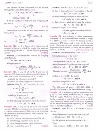 CURRENT ELECTRICITY
The amount of heat conducted out per second
through the walls of the cubical box is
H _ KA(92-91)_ 4x 10-4 x 15000 x 100
I - d - 0.1
= 6000 cal = 6000 x 4.2 J
If R is the resistance of the heater, then heat produced
per second
. H2 = I2Rt = V
2
= (400)2 [t =ls]
R R
Temperature inside the box will be maintained by
the heater if
HI = H2 or (40~)2 = 6000 x 4.2
R = 400 x 400 = 6.35 Q
6000 x 4.2
Example 126. A 10 V battery of negligible internal
resistance is charged by a200 V d.c. supply. If the resistance
in the charging circuit is 38 Q, what is the value of charging
current ? [NCERT]
Solution. As the battery emf opposes the charging
emf, therefore,
or
net emf = 200 -10 = 190 V
Charging current,
I = Net emf = 200 -10 = 5 A.
Resistance 38
Example 127. A dry cell of emf 1.6 V and internal
resistance 0.10 ohm is connected to a resistor of resistance R
ohm. If the current drawn from the cell is 2 A, then
(i) what is the voltage drop across R ?
(ii) what is the energy dissipation in the resistor?
Solution. Here e =1.6 V, r=0.10Q, I =2.0 A
R + r = §. = 1.6 = 0.8 Q
I 2.0
R =0.8 -0.10 =0.70Q
(i) Voltage drop across R,
V = IR =2 x 0.70 = 1.4 V.
(ii) Rate of energy dissipation inside the resistor
= VI =1.4 x 2.0 = 2.8 W.
Example 128. A dry cell of emf 1.5 V and internal
resistance 0.10 Q is connected across a resistor in series with
a very low resistance ammeter. When the circuit is switched
on, the ammeter reading settles to a steady value of2.0 A
What is the steady
(a) rate of chemical.energy consumption of the cell,
(b) rate of energy dissipation inside the cell,
(c) rate of energy dissipation inside the resistor,
(d) power output of the source? [NCERT]
3.71
Solution. Here e = 1.5 V, r = 0.10 Q, 1=2.0 A
(a) Rate of chemical energy consumption of the cell
= eI = 1.5 V x 2.0 A = 3.0 W.
(b) Rate of energy dissipation inside the cell
=12
r =(2)2 x 0.10 W = 0.40 W.
(c) Rate of energy dissipation inside the resistor
= e I - I2r =3.0 -0.40 = 2.6 W.
(d) Power output of the source
= Power input to the external circuit
=eI - I2
r=2.6 W.
Example 129. A series battery of 10 lead accumulators,
each of emf 2 V and internal resistance 0.25 ohm, is charged
by a 220 V d.c. mains. To limit the charging current, a
resistance of 47.5 ohm is used in series in the charging
circuit. What is (a) the power supplied by the mains and
(b) power dissipated as heat? Account for the difference of
power in (a) and (b). [CBSE Sample Paper 98]
Solution. emf of the battery = 10 x 2 = 20 V
Internal resistance of the battery
=10 x 0.25 =2.5 Q
Total resistance = r + R = 2.5 + 47.5 = 50.0 Q
As the battery emf opposes the charging emf,
:. Effective emf =e - V =220 -20 =200 V
Ch
. Effective emf 200 4 A
argmg current = = - =
Total resistance 50
(a) Power supplied by the mains
= VI = 220 x 4 = 880 W.
(b) Power dissipated as heat
= p(R + r) = 42 x 50 = 800 W.
The difference of power =880 -800 =80 W, is
stored in the battery in the form of chemical energy.
Example 130. A series battery of6lead accumulators each
of emf2.0 V and internal resistance 0.50 Q is charged by a
100 V d.c. supply. What series resistance should be used in
the charging circuit in order to limit the current to 8.0 A ?
Using the required resistor, obtain (a) the power supplied by
the d.c. source (b) the power supplied by the d.c. energy
stored in the battery in 15 min. [NCERT]
Solution. Here e = 2.0 V, r = 0.50 Q, V = 100 V,
I =8.0 A
As the battery emf opposes the charging emf,
:. Effective emf =100 -2.0 x 6 =88 V
Let the required series resistance be of R Q.
Then
total resistance = (0.50 x 6 + R) Q = (3 + R) Q
 