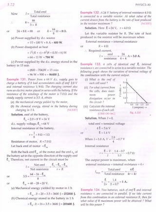 3.72
Now
1 = Total emf
Total resistance
8=~
3+ R
or
64
R=-O =80.
8
(a) Power supplied by d.c. source
= VI = 100 V x 8 A = 800 W.
24 + 8R =88 or
(b) Power dissipated as heat
= P(R + r) =82
(8 + 0.50 x 6) W
= 64 x 11 W = 704 W.
(c) Power supplied by the d.c. energy stored in the
battery in 15 min
= (800 -704)W x 15 min
= 96 W x 900 s = 86400 J.
Example 131. Power from a 64 V d.c. supply goes to
charge a battery of 8 lead accumulators each of emf 2.0 V
and internal resistance 1/8 o. The charging current also
runs an electric motor placed in series with the battery. If the
resistance of the windings of the motor is 7.00 and the
steady supply current is 3.5 A, obtain
(a) the mechanical energy yielded by the motor,
(b) the chemical energy, stored in the battery during
charging in 1 h. [ CERT]
Solution. emf of the battery,
Eb = 2.0 x 8 V = 16 V
d.c. supply voltage, Es =64 V
Internal resistance of the battery,
1
r=-x80=10
8
Resistance of motor, R = 7.00
Let back emf of motor = Em
Both the back emf Em of the motor and the emf Eb of
the battery act in the opposite direction of the supply emf
E Therefore, net current in the circuit must be
s.
I = Net emf = Es -Eb -Em
Net resistance r + R
64 -16-E
or 3.5 = m
8
or Em = 48 -28 =20 V.
(a) Mechanical energy yielded by motor in 1 h
= Em. It =20 x 3.5 x 3600 J= 252000 J.
(b) Chemical energy stored in the battery in 1 h
= Eb. It = 16 x 3.5 x 3600 J = 201600 J.
PHYSICS-XII
Example 132. A 24 V battery of internal resistance 4.00
is connected to a variable resistor. At what value of the
current draum from the battery is the rate of heat produced
in the resistor maximum ? [ CERT]
Solution. Here E =24 V, r = 4.0 0
Let the variable resistor be R. The rate of heat
produced in the resistor will be maximum when
External resistance = internal resistance
or R=40
Required current,
emf 24
I= =--A=3.0A.
resistance 4 + 4
Example 133. 4 cells of identical emf E, internal
resistance r, are connected in series to a variable resistor. The
following graph shows the variation of terminal voltage of
the combination with the current output.
(i) What is the emf of
each cell used?
(ii) For what current from
the cells, does maxi-
mum power
dissipation occur in
the circuit?
(iii) Calculate the internal
resistance of each cell.
[CBSE 00 06C]
Solution. When I = 0,
5.6
t
~ 4.2
2
(3
..::. 2.8
:::.
1.4
o '----'----'_-'--->L_
0.5 1.0 1.5 2.0
I (ampere) -t
Fig. 3.132
total emf = terminal voltage
4E = 5.6 V
or E = 1.4
When I =1.0 A, V = 2.8 =0.7 V
4
Internal re istance
The output power is maximum, when
externaJ resistance = internal resistance = 4 r
Total emf 4 E
Total resistance 4r + 4r
=~=~=lA.
2r 2xO.7
Example 134. Two batteries, each of emf E and internal
resistance r, are connected in parallel. If we take current
from this combination in an external resistance R, then for
what value of R maximum power will be obtained? What
will be this power ?
 