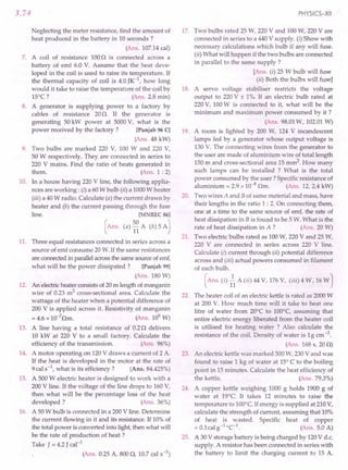 3.74
Neglecting the meter resistance, find the amount of
heat produced in the battery in 10 seconds?
(Ans. 107.14cal)
7. A coil of resistance 1000 is connected across a
battery of emf 6.0 V. Assume that .the heat deve-
loped in the coil is used to raise its temperature. If
the thermal capacity of coil is 4.0 JK-1
, how long
would it take to raise the temperature of the coil by
15°C? (Ans. 2.8 min)
8. A generator is supplying power to a factory by
cables of resistance 20O. If the generator is
generating 50 kW power at 5000V, what is the
power received by the factory? [Punjab 96 C]
(Ans. 48 kW)
9. Two bulbs are marked 220 V, 100 W and 220 V,
50 W respectively. They are connected in series to
220 V mains. Find the ratio of heats generated in
them. (Ans. 1 : 2)
10. In a house having 220 V line, the following applia-
nces are working: (i) a 60W bulb (ii) a 1000W heater
(iii) a 40W radio. Calculate (a) the current drawn by
heater and (b) the current passing through the fuse
line. [MNREC 86]
(Ans. (a) ~~ A (b) 5 A)
11. Three equal resistances connected in series across a
source of emf consume 20 W.If the same resistances
are connectedin parallelacrossthe same sourceof emf,
what will be the power dissipated? [Punjab 99]
(Ans. 180 W)
12. An 'electricheater consistsof 20m length of manganin
wire of 0.23 m2 cross-sectional area. Calculate the
wattage of the heater when a potential difference of
200 V is applied across it. Resistivity of manganin
= 4.6 x 10-7
Om. (Ans. 109
W)
13. A line having a total resistance of 0.20 delivers
10 kW at 220 V to a small factory. Calculate the
efficiency of the transmission. (Ans. 96%)
14. A motor operating on 120V draws a current of 2 A.
If the heat is developed in the motor at the rate of
9cal s-1, what is its efficiency? (Ans. 84.425%)
15. A 500 W electric heater is designed to work with a
200 V line. If the voltage of the line drops to 160V,
then what will be the percentage loss of the heat
developed? (Ans. 36%)
16. A 50W bulb is connected in a 200V line. Determine
the current flowing in it and its resistance. If 10%of
the total power is converted into light, then what will
be the rate of production of heat?
Take J = 4.2 J cal-1
(Ans. 0.25 A, 8000, 10.7 cal s-l)
PHYSICS-XII
17. Two bulbs rated 25 W, 220 V and 100W, 220 V are
connected in series to a 440 V supply. (i) Show with
necessary calculations which bulb if any will fuse.
(ii) What will happen if the two bulbs are connected
in parallel to the same supply?
[Ans. (i) 25 W bulb will fuse
(ii) Both the bulbs will fuse]
18. A servo voltage stabiliser restricts the voltage
output to 220V ± 1%. If an electric bulb rated at
220V, 100W is connected to it, what will be the
minimum and maximum power consumed by it ?
(Ans. 98.01W, 102.01W)
19. A room is lighted by 200 W, 124 V incandescent
lamps fed by a generator whose output voltage is
130 V. The connecting wires from the generator to
the user are made of aluminium wire of total length
150 m and cross-sectional area 15 mm2. How many
such lamps can be installed ? What is the total
power consumed by the user? Specific resistance of
aluminium = 2.9 x 10-8 Om. (Ans. 12, 2.4 kW)
20. Two wires A and Bof same material and mass, have
their lengths in the ratio 1 : 2. On connecting them,
one at a time to the same source of emf, the rate of
heat dissipation in Bis found to be 5 W. What is the
rate of heat dissipation in A ? (Ans. 20 W)
21. Two electric bulbs rated as 100W, 220 V and 25 W,
220 V are connected in series across 220 V line.
Calculate (i) current through (ii) potential difference
across and (iii) actual powers consumed in filament
of each bulb.
(Ans. (i) 1 A (ii) 44 V, 176V, (iii) 4 W, 16W)
22. The heater coil of an electric kettle is rated as 2000W
at 200 V. How much time will it take to heat one
litre of water from 20°C to 100°C, assuming that
entire electric energy liberated from the heater coil
is utilised for heating water ? Also calculate the
resistance of the coil. Density of water is 1g ern-3.
(Ans. 168 s, 200)
23. An electric kettle was marked 500W, 230V and was
found to raise 1 kg of water at 15°C to the boiling
point in 15 minutes. Calculate the heat efficiency of
the kettle. (Ans. 79.3%)
24. A copper kettle weighing 1000 g holds 1900 g of
water at 19°C It takes 12 minutes to raise the
temperature to 100°C.If energy is supplied at 210V,
calculate the strength of current, assuming that 10%
of heat is wasted. Specific heat of copper
= O.lcal s' eel. (Ans. 5.0 A)
25. A 30 V storage battery is being charged by 120V d.c.
supply. A resistor has been connected in series with
the battery to limit the charging current to 15 A.
 