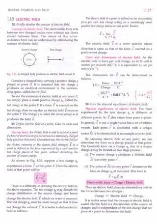 ELECTRIC CHARGES AND FIELD
1.18 ELECTRIC FIELD
28. Briefly develop the concept of electric field.
Concept of electric field. The electrostatic force acts
between two charged bodies even without any direct
contact between them. The nature of this action-
at-distance force can be understood by introducing the
concept of electric field.
Source charge
B
+
+
+ O·q +
+ +
+
Test charge
Fig. 1.35 A charged body produces an electric field around it.
Consider a charged body carrying a positive charge q
placed at point O. It is assumed that the charge q
produces an electrical environment in the surroun-
ding space, called electric field.
To test the existence of electric field at any point P,
we simply place a small positive charge qo' called the
~
test charge at the point P. If a force F is exerted on the
~
test charge, then we say that an electric field E exists at
the point P. The charge q is called the source charge as it
~
produces the field E.
29. Define electric field at a point. Give its units and
dimensions.
Electric field. An electric field is said to exist at a point
if aforce of electrical origin is exerted on a stationary charged
body placed at that point. Quantitatively, the electricfield or
~
the electric intensity or the electric field strength E at a
point is defined as the force experienced by a unit positive
test charge placed at that point, without disturbing the
position of source charge.
As shown in Fig. 1.35, suppose a test charge qo
~
experiences a force F at the point P. Then the electric
field at that point will be
-t~
E =s-
qo
There is a difficulty in defining the electric field by
the above equation. The test charge qo may disturb the
charge distribution of the source charge and hence
~
change the electric field E which we want to measure.
The test charge qo must be small enough so that it does
~
not change the value of E. It is better to define electric
field as follows:
1.25
The electric field at a point is defined as the electrostatic
force per unit test charge acting on a vanishingly small
positive test charge placed at that point. Hence
~
The electric field E is a vector quantity whose
~
direction is same as that of the force F exerted on a
positive test charge.
Units and dimensions of electric field. As the
electric field is force per unit charge, so its SI unit is
newton per coulomb (NC-1
). It is equivalent to volt per
metre (Vm-1
).
~
The dimensions for E can be determined as
follows:
[E] = Force = MLr
2
Charge C
=~~;2=[MLr3A-l] [-:lA=~~]
30. Give the physical significance of electric field.
Physical significance of electric field. The force
experienced by the test charge qo is different at
~
different points. So E also varies from point to point.
~
In general, E is not a single vector but a set of infinite
~
vectors. Each point r is associated with a unique
~
vector E (r). So electric field is an example of vector field.
By knowing electric field at any point, we can
determine the force on a charge placed at that point.
The Coulomb force on a charge qo due to a source
charge q may be treated as two stage process:
(i) The source charge q produces a definite field
~ ~
E(r) at every point r .
~ ~
(ii) The value of E(r) at any point r determines the
force on charge qo at that point. This force is
F=qoE(r)
Electrostatic force = Charge x Electric field.
Thus an electric field plays an intermediary role in
the forces between two charges:
Charge ~ Electric field ~ Charge.
It is in this sense that the concept of electric field is
useful. Electric field is a characteristic of the system of
charges and is independent of the test charge that we
place at a point to determine the field.
 