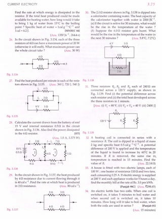 CURRENT ELECTRICITY
Find the rate at which energy is dissipated in the
resistor. If the total heat produced could be made
available for heating water, how long would it take
to bring 1 kg of water from 15°C to the boiling
point? Specific heat of water =lcalg-I
oC-1
and
1cal = 4.2J. [MNREC 84]
(Ans. 1350Js-1, 264.4s)
26. In the circuit shown in Fig. 3.134, each of the three
resistors of 4n can have a maximum power of 20W
(otherwise it will melt). What maximum power can
the whole circuit take? (Ans. 30 W)
H2
4Q
4Q
Fig. 3.134
27. Find the heat produced per minute in each ofthe resis-
tors shown in Fig. 3.135. (Ans. 360 J, 720J, 540 J)
II 6Q
9V i n
Fig. 3.135
28. Calculate the current drawn from the battery of emf
15 V and internal resistance 0.5n in the circuit
shown in Fig. 3.136.Also find the power dissipated
in the 6n resistor. [lIT]
(Ans. 1.0 A, 3.375W)
2 Q I -II 7 Q
15 V, -=-
0.5 Q-=-
lQ
8Q
Fig. 3.136
29. In the circuit shown in Fig.3.137,the heat produced
by 4 n resistance due to current flowing through it
is 40cal s-1. Find the rate at which heat is produced
in 2n resistance. (Ans. 80cal s-1)
2Q 3Q
Fig. 3.137
4Q 6Q
3.75
30. The 2.0n resistor shown in Fig. 3.138is dipped into
a calorimeter containing water. The heat capacity of
the calorimeter together with water is 2000JK-1
.
(a) If the circuit is active for 30 minutes, what would
be the rise in the temperature of the water ?
(b) Suppose the 6.0n resistor gets burnt. What
would be the rise in the temperature of the water in
the next 30 minutes? (Ans. 5.8°C, 7.2°q
6V lQ
2Q
Fig. 3.138
31. Three resistors ~,Rz and Rs each of 240o are
connected across a 120V supply, as shown in
Fig. 3.139. Find (i) the potential difference across
each resistor and (ii) the total heat developed across
the three resistors in 1 minute.
[Ans. (i) VI = 80 V, (ii) V2 = V3 = 40 V (iii) 2400JJ
RI
120V
Fig. 3.139
32 A heating coil is connected in series with a
resistance R The coil is dipped in a liquid of mass
2 kg and specific heat 0.5calg-1
°C-I
. A potential
difference of 200 V is applied and the temperature
of the liquid is found to increase by 60°C in 20
minutes. If R is removed, the same rise in,
temperature is reached in 15 minutes. Find the
value of R (Ans.22.14n)
33. A house is fitted with two electric lamps, each of
100W ; one heater of resistance 110n and two fans,
each consuming 0.25A.If electric energy is supplied
at 200V and each appliance works for 5 hours a day,
find the monthly bill at the rate of Rs.3.0per kWh.
[Punjab 98C] (Ans. ~298.65)
34. An electric kettle has two coils. When one coil is
switched on, it takes 5 minutes to boil water and
when second coil is switched on, it takes 10
minutes. How long will it take to boil water, when
both the coils are used in series? [Punjab 01]
(Ans. 15 minutes)
 