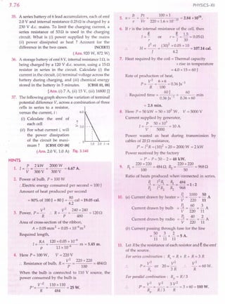 3.76
35. A series battery of 6 lead accumulators, each of emf
2.0 V and internal resistance 0.25 n is charged by a
230 V d.c. mains. To limit the charging current, a
series resistance of 53 n is used in the charging
circuit. What is (i) power supplied by the mains
(ii) power dissipated as heat ? Account for the
difference in the two cases. [NCERT]
(Ans. 920 W, 872 W)
36. A storage battery of emf 8 V, internal resistance 1n, is
being charged by a 120 V d.c. source, using a 15n
resistor in series in the circuit. Calculate (i) the
current in the circuit, (ii) terminal voltage across the
battery during charging, and (iii) chemical energy
stored in the battery in 5 minutes. [CBSE 01, 08]
[Ans. (i) 7 A, (ii) 15 V, (iii) 16800 JJ
37. The following graph shows the variation of terminal
potential difference V, across a combination of three
cells in series to a resistor,
versus the current, i: 6.0
(i) Calculate the emf of
each cell t
:::.3.0
(ii) For what current i, will
the power dissipation
of the circuit be maxi- . 0
mum? [CBSE OD 08]
l.0 2.0 i---t
(Ans. 2.0 V, 1.0 A) Fig. 3.140
PHYSICS-XII
5, n ~ !!.. = £!.. = 100 x 1 = 2.84 x1018
e Ve 220x1.6x10-19
6. If r is the internal resistance of the cell, then
1= ~ or r = §. = 1.5 = 0.05 n
r 1 30
H
12 rt (30)2 x 0.05 x 10
= -- = = 107.14 cal.
J 4.2
7. Heat required by the coil = Thermal capacity
x rise in temperature
= 4.0 x 15 = 60 J
Rate of production of heat,
V2
6 x6
p=-=-- = 0.36 Js-1
R 100
R . d . 60J 60 .
.. eqUire time = 0.36 Js-l 0.36 x 60 rrun
'" 2.8 min.
8. Here P = SO:kW :0 50 x 103W, V = 5000 V
Current supplied by generator,
P 50 x 103
l=-= =lOA
V 5000
Power wasted as heat during transmission by
cables of 20.n resistance,
P' = [2R = (10)2 x 20 = 2000 W = 2 kW
Power received by the factory
= P'- P=50-2=48 kW.
220 x 220 220 x 220
9. 1), = 100 = 484n, ~ = 50 = 968n
Ratio of heats produced whenconnected in series,
Ii = [21), = ~ = 484 = 1: 2
~ [2~ ~ 968
R 1000 50
10. (a) Current drawn by heater = -1. = -- = - A
V 220 11
Current drawn by bulb = ~ = ~ = ~ A
V 220 11
Cu d b -_!i~_
,_40 -_--12 A
rrent rawn y radio -
V 220 11
(b) Current passing through fuse for the line
50 3 2
=-+-+-=5A.
11 11 11
11. Let R be the resistance of each resistor and ethe emf
of the source.
For series combillatioll: Rs = R + R + R = 3 R
V2
V2
V2
P=- or 20=- •. -=60W.
Rs 3 R R
For parallel combination: Rp = R/3
V2
V2
3 V2
p'=-=-- =--=3 x60=180W.
Rp R/3 R
HINTS
P 2kW 2000W
1. [= - = -- = = 6.67 A.
V 300V 300 V
2. Power of bulb, P = 100 W
•.Electric energy consumed per second = 100 J
Amount of heat produced per second
80
= 80"/0of 100 J = 80 J = - cal = 19.05 cal.
4.2
V2 V2 240 x 240
3. Power, P = - .. R = - = = 120n
R p 480
I Area of cross-section of the ribbon,
A = 0.05 mm 2 = 0.05 x JQ-om 2
Required length,
RA 120 x 0.05 x 10-6
1= - = 6 m = 5.45 m.
p 11 x 10-
Here P = 100 W, V = 220 V
V2
220 x 220
:. Resistance of bulb, R = - = = 484 n
P 100
When the bulb is connected to 110 V source, the
power consumed by the bulb is
V,2 110 x 110
P'=-= =25W.
R 484
 