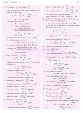 CURRENT ELECTRICITY
12. First find R = P ~ and then P = ~ .
A R
13. Let P' be the power loss in the transmission line in
the form of heat. Then
P' = [2R = (~rR = c~~~or
x 0.2
= 413.2W = 0.4132 kW
Efficiency of transmission,
Power delivered by line
11 = Power supplied to line
Power delivered
Power delivered + Power loss
10
---- = 0.96 = 96%.
]0 + 0.4132 .
14. Power supplied to line = VI = 120 x 2 = 240 W
Power loss in the form of heat
=9cals-1
=9x4.2}s-1 = 37.8 W
Power delivered by line = 240 - 37.8 = 202.2 W
Effi . Power delivered by line 202.2
ICIency, 11 = -------"---
Power supplied to line 240
= 0.8425 = 84.25%.
15. Here P = 500 W, V = 200 V
R = V
2
= 200 x 200 = 80n
P 500
When the voltage drops to 160 V, rate of heat
production is
P' = V
,2
= 160 x 160 = 320 W
R 80
% Drop in heat production
P- pi 180 x 100
=-- x100= =36%.
P 500
17. Proceed as in Example 117 on page 3.68.
(220)2
18. Resistance of the bulb, R = -- = 484 n
100
Variation in voltage = ± 1% of 220 V = ± 2.2 V
Minimum voltage = 220 - 2.2 = 217.8 V
Mi . -_(217.8)2 -_98.01 W.
mmum power
484
Maximum voltage = 220 + 2.2 = 222.2 V
Maximum power = (222.2)2 = 102.01 W.
484
19. Resistance of aluminium wire,
R _ pi _ 2.9 x 10- 8 x 150
- A-IS x 10- 6 = 0.29n
.. 130 -124
Current from the mam Ime = = 20.69 A
0.29
3.77
200
Current through each lamp = - = 1.613 A
124
:.No. of bulbs which can be used = 20.69 = 12.83.
1.613
No. of bulbs that should be installed = 12.
Power consumed = 12 x 200 = 2400 W = 2.4 kW.
20. As the two wires are of same material and mass,
their volumes must be equal.
:. ~~ = a212 or ~ x 1= a2 x 21 or ~ = 2a2
If E, is the emf of the source, then rate of heat
dissipation in wire B is
E,2
-=5 or
~
E,2
---=5 or
p.21/a2
or
E,2
--=5
P 12/ a2
E,2 a
__ 2 =10
pi
Rate of heat dissipation in wire A is
E,2 €,2 E,2
- = -- =-.2a2
=2 x10=20W.
~ p 1/ ~ pI
21. Proceed as in Example 123 on page 3.70.
22. [= i = 2000 = 10 A
V 200
.. VIt 200 x 10 xt
Heat produced m time t = - = cal
J 4.2
Heat gained by water = mdJ = 1000 x 1 x 80 cal
2000t
.. -- = 1000 x80
4.2
1000 x 80 x 4.2
or t = = 168 s.
2000
R= V
2
= 200 x 200 =20n.
P 2000
23. Heat absorbed by water
= 1 x 4200 x(100 - 15) = 4200 x 85 J
Heat produced by electric kettle
= Pt = 500 x 15 x 60 J
. . 4200 x 85
Heat efficiency = x 100 = 79.3%.
500 x 15 x 60
24. Proceed as in Example 120 on page 3.69.
. 120 - 30
25. Chargmg current, l = = 15
R
S
· . R 90
:. enes resistor, = - = 6 n
15
Rate of energy dissipation in the resistor,
P= [2R =(15)2 x 6 =1350 }S-l.
Heat produced in resistor in time t = Heat absorbed
by water
1350 x t = 1 x 4200 x(100 - 15)
4200 x85
t = = 264.4 s.
1350
or
 
