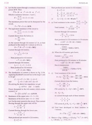 3.78
26. Let I be the current through a resistance of maximum
power 20 W. Then
fR=W m fx4=W m f=5
Effective resistance between A and C,
4x4
R' = -- + 4 = 2 + 4 = 60
4+ 4
The maximum power that can be dissipated by the
circuit,
p = f R' = 5 x 6 = 30 W.
27. The equivalent resistance of the circuit is
6x3
R=--+ 1=2+ 1=30
6+ 3
Current drawn from the battery is
1= 9V =3 A
30
As the current through 10 resistor is 3 A, so heat
produced in this resistor in 1 minute (or 60 s) is
R = f Rt = 32 x 1 x 60 = 540 J
Current through 60 resistor,
3
II =--x3=IA
6+ 3
.. Heat produced in 60 resistor
= 12x 6 x 60 = 360 J.
Current through 30 resistor,
12= I - II = 3 - 1= 2 A
:. Heat produced in 30 resistor
= 22 x 3 x 60 = 720 J.
28. The distribution of current is shown in Fig. 3.136.
Applying Kirchhoff's second law to the loops 1 and
2, we get
(I - II) x(7 + 1+ 10) - II x 6 = 0
and IIx 6 + I x(8 + 0.5 + 2) = 15
On solving the above two equations, we get
II= 0.75 A and I =1.0 A
Power dissipated in the 60 resistor which carries
current ~ is
P = If R = (0.75)2 x 6 = 3.375 W.
29. Resistance of the upper arm = 2 + 3 = 50
Resistance of the lower arm = 4 + 6 = 100
Let Ibe the total current in the circuit. Then current
flowing through the upper arm will be
I x 10 21
II = 5 + 10 ="3
Current flowing through the lower arm.
Ix5 I
I =--=-
2 5 + 10 3
Heat produced per second in 20 resistor,
11 ex: 112 x2
PHYSICS-XII
Heat produced per second in 40 resistor,
~ ex: l~ x 4
11 112 x 2 (21/ 3)2 x 2
.. -=--= =2
~ I~ x 4 (I/ 3) x 4
or 11 = 2 ~ =2x40=SOcals-1
.
30 () T al resi . th . . 6 x2 1 5 rv
. a ot resistance In e CIrCUIt =-- + =- ><
6+2 2
6 V 12
Total current, I = = - A
(5/2)0 5
Current through 20 resistance
= 12 x _6_ = 1.8 A
5 6+ 2
Heat produced in 20 resistance in 30 minutes
= (1.8)2 x 2 x 30 x 60 = 11664 J
Rise in temperature
11664 J
= --- = 5.S K or 5.S°C.
2000 JK
(b) When the 60 resistor gets burnt,
6V
Current = = 2 A
(2 + 1)0
Heat produced in 20 resistor in 30 minutes
=(2)2 x 2 x 30 x 60 = 14400J
Rise in temperature
14400 J
= I = 7.2 Kor 7.2°C.
2000 JK-
31. (i) Total resistance of the circuit,
~ x ~ 240 x 240
R= ~ + <'2 "3 =240+ =3600
~ + ~ 240 + 240
Current drawn from the battery,
1= V = 120 =..!:A
R 360 3
1
P.D. across R, VI = ~I = 240 x"3 = so V.
As ~ =~,
so current through each of these resistors
1 1 1
=-x-=-A
2 3 6
1
P.D. across ~ or ~, V2 = V3 = 240 x (; = 40 V.
(ii) Total heat developed in three resistors in
1 minute,
R = 12Rt = urx 360 x 60 = 2400 J.
32 Here m = 2 kg = 2000 g, C = 0.5 cal g-1 -c'. e= 60°C,
tl =20min, t2 =15m, R=?
 