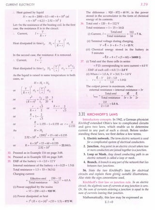 CURRENT ELECTRICITY
.. Heat gained by liquid
H = mc e = 2000 x 0.5 x 60 = 6 x 104
cal
= 6 x 104
x 4.2 J = 2.52 x 105
J
Let r be the resistance of the heating coil. In the first
case, the resistance R is in the circuit.
C I=~
:. urrent,
R+r
Heat dissipated in time tI
,
In the second case, the resistance R is removed.
C 1= V
:. urrent,
r
(
V)2 V2 t
Heat dissipated in time t2, H2 = -;: rt2 = ~
As the liquid is raised to same temperature in both
cases, so
or
H= HI = H2
(R~rf rtl = (~r
rt2
r
2
t2 15 3
(R + r)2 = ~ = 20 ="4
r.J3 R+r 2
R + r 2 or -r- = .J3
R 2
-+1=-
r .J3
~ = 1.155-1=0.155 or r=~
r 0.155
H= H2
5 (200)2 x 15 x 60 x 0.155
2.52 x 10 = -'--~------
R
4 x 104
x 15 x60 x 0.155
R = 5 = 22.140.
2.52 x 10
or
or
or
or
As
or
33. Proceed as in Example 116 on page 3.68.
34. Proceed as in Example 122 on page 3.69.
35. EMF of the battery = 6 x 2.0 = 12 V
Internal resistance of the battery = 6 x 0.25= 1.50
Total resistance = 1.5+ 53 = 54.5n
Charging current
Effective emf 230 - 12
---=4.0A
Total resistance 54.5
(i) Power supplied by the mains
= VI = 230 x 4.0 = 920 W.
(ii) Power dissipated as heat
= 12 (R + r) = (4)2 x(53+ 1.5)= 872 W.
3.79
The difference : 920 - 872= 48 W, is the power
stored in the accumulator in the form of chemical
energy of its contents.
36. Total emf = 120- 8 = 112V
Total resistance = 1+ 15 = 160
. Total emf 112
(I) Current, 1= = - = 7 A.
Total resistance 16
(ii) Terminal voltage during charging,
V =e + Ir = 8 + -7x 1 = 15 V.
(iii) Chemical energy stored in the battery in
5 minutes
=eIt = 8 x 7 x(5 x 60)=16800 J.
37. (i) Total emf the three cells in series
= P.O. corresponding to zero current = 6.0 V
:. EMF of each cell = 6.0/3 = 2.0 V
(ii) When i = 1.0A, V = 3.0/ 3 = 1.0V
e - V 2.0 -1.0
.. r = -- = = 1.00
i 1.0
The output power is maximum, when
external resistance = internal resistance = 3r
. Total emf 3E. e
1 = =---=-
max Total resistance 3r + 3r 2r
=~=1.0A.
2 x 1.0
3.31 KIRCHHOFF'S LAWS
Introductory concepts. In 1942, a German physicist
Kirchhoff extended Ohm's law to complicated circuits
and gave two laws, which enable us to determine
current in any part of such a circuit. Before under-
standing these laws, we first define a few terms.
1. Electric network. The term electric network is used
for a complicated system of electrical conductors.
2. Junction. Any point in an electric circuit where two
or more conductors arejoined together is ajunction.
3. Loop or Mesh. Any closed conducting path in an
electric network is called a loop or mesh.
4. Branch. A branch is any part of the network that lies
between two junctions.
56. State the two Kirchhoffe laws for electrical
circuits and explain them giving suitable illustrations.
Also state the sign conventions used.
Kirchhoff's first law or junction rule. In an electric
circuit, the algebraic sum of currents at any junction is zero.
Or, the sum of currents entering a junction is equal to the
sum of currents leaving that junction.
Mathematically, this law may be expressed as
L 1=0
 