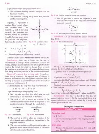 3.80
Sign convention for applying junction rule:
1. The currents flowing towards the junction are
taken as positive.
2. The currents flowing away from the junction
are taken as negative.
Figure 3.141 represents a
junction J in a circuit where
four currents meet. The
currents II and 12 flowing
towards the junction are
positive, while the currents
13and 14 flowing away from
the junction are negative,
therefore, by junction rule: Fig. 3.141 Junction rule:
11 + 12 = 13 + 14•
or II + 12 - 13 - 14 = 0
or II + 12 = 13 + 14
i.e., Incoming current = Outgoing current
First law is also called Kirchhoffs current law (KeL).
Justification. This law is based on the law of
conservation of charge. When currents in a circuit are
steady, charges cannot accumulate or originate at any
point of the circuit. So whatever charge flows towards
the junction in any time interval, an equal charge must
flow away from that junction in the same time interval.
Kirchhoff's second law or loop rule. Around any
closed loop of a network, the algebraic sum of changes in
potential must be zero. Or, the algebraic sum of the emfs in
any loop of a circuit is equal to the sum of the products of
currents and resistances in it.
Mathematically, the loop rule may be expressed as
L t.V = 0 or L e = L IR
Sign convention for applying loop rule:
1. We can take any direction (clockwise or anti-
clockwise) as the direction of traversal.
2. The emf of cell is taken as positive if the
direction of traversal is from its negative to the
positive terminal (through the electrolyte).
Fig. 3.142 Positive emf. Fig. 3.143 Negative emf.
3. The emf of a cell is taken as negative if the
direction of traversal is from its positive to the
negative terminal,
4. The current-resistance (IR) product is taken as
positive if the resistor is traversed in the same
direction of assumed current.
PHYSICS-XII
1 +
--+--'VV'v-
----.
V=+IR
Fig. 3.144 Positive potential drop across a resistor.
5. The IR product is taken as negative if the
resistor is traversed in the opposite direction of
assumed current.
I + - I
--+--'VV'v-
....--
V=-IR
Fig. 3.145 Negative potential drop across a resistor.
Illustration. Let us consider the circuit shown in
Fig. 3.146.
Fig. 3.146 An electrical circuit.
R3
o E
vv
R2
J e2
12
1
vv I
Rl
J e1
II I.
vvv I'
c F
B A
In Fig. 3.146, traversing in the clockwise direction
around the loop ABCFA, we find that:
Algebraic sum of current resistance products
= IIRl - I2~
Algebraic sum of emfs = eI - e2
Applying Kirchhoffs loop rule to closed path ABCF A,
we get el -e2 = fIRl - I2~
Similarly, applying Kirchhoff s second rule to mesh
CDEFC, we get
e2 = I2~ +(11 + 12)~
Second law is also called Kirchhoffs voltage law (KVL).
Justification. This law is based on the law rof
conservation of energy. As the electrostatic force is a
conservative force, so the work done by it along any
closed path must be zero.
Formulae Used
1. L I = a (Junction rule)
or Totalincoming current =Totaloutgoing current
2. Le=L IR (Loop rule)
Units Used
Current I is in ampere, resistance R in ohm and
emf ein volt.
 