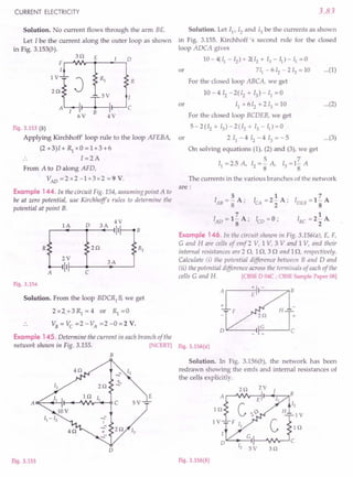 CURRENT ELECTRICITY
Solution. No current flows through the arm BE.
Let I be the current along the outer loop as shown
in Fig. 3.153(b).
3Q E
F.-~~~ __-.~~D
I
~:eR1
T
3V
,
A I r---:----i
6V B 4 V
R
c
Fig. 3.153 (b)
Applying Kirchhoff' loop rule to the loop AFEBA,
(2 +3)1+ Rl xO =1+3+6
I =2A
From A to D along AFD,
VAD =2 x2 -1+3x2 =9 V.
Example 144. In the circuit Fig. 154, assuming point A to
be at zero potential, use Kirchhoffs rules to determine the
potential at point B.
0
4V
lA 3A
II B
R 2Q R1
2V
3A
II
A C
Fig. 3.154
Solution. From the loop BDCR1
B, we get
2 x 2 + 3 Rl = 4 or Rl = 0
3.83
Solution. Let I}, 12 and 13 be the currents as shown
in Fig. 3.155. Kirchhoff's second rule for the closed
loop ADCA gives
10- 4( II - 12) + 2{ 12 + 13 - II) - II = 0
or 711
-612
-213
=10 ...(1)
For the closed loop ABCA, we get
10 - 4 [2 - 2(12 + 13) - 11 = 0
or 11
+612
+213
=10 ...(2)
For the closed loop BCDEB, we get
5 - 2 (I2 + 13) - 2 (I2 + 13 - II) = 0
or 2 11 - 4 12 - 4 13 = - 5 ...(3)
On solving equations (1), (2) and (3), we get
5 7
I} =2.5 A, 12 =8" A, 13 =18 A
The currents in the various branches of the network
are:
5
IAB=-A;
8
7
lAD = 1- A;
8
1
ICA =2- A;
2
7
IDEB =1- A
8
1
I
BC
=2- A.
2
ICD = 0;
Example 146. In the circuit shown in Fig. 3.156(a), E, F,
e and H are cells of emf 2 V, 1 V, 3 V and 1 V, and their
internal resistances are 2 Q, 1Q, 3 Q and 1Q, respectively.
Calculate (i) the potential difference between Band D and
(ii) the potential difference across the terminals of each of the
cells e and H. [CBSE D 04C ; CBSE Sample Paper 08]
D""-----~
Example 145. Determine the current in each branch of the
network shown in Fig. 3.155. [NCERT] Fig.3.156(a)
B
D
Fig. 3.155
Solution. In Fig. 3.156(b), the network has been
redrawn showing the ernfs and internal resistances of
the cells explicitly.
2Q 2 V I
1 :~I---<II!-:-Il-H"""~2
1 VI F I, ~:slll:
",,---
•.. _G-I C
D
12 3 V 3 Q
Fig. 3.156(b)
 