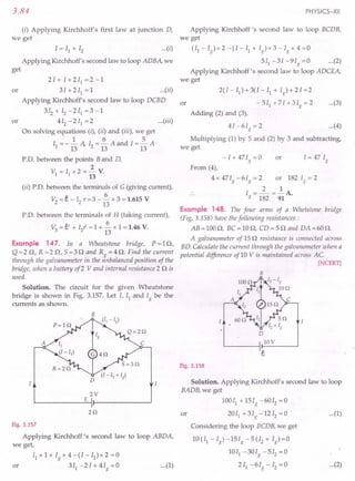 3.84
(i) Applying Kirchhoff's first law at junction D,
we get
I = II + 12 ...(i)
Applying Kirchhoff's second law to loop ADBA, we
get
2 1+ I + 2 II = 2 -1
or 3I+2I1=1 ...(ii)
Applying Kirchhoff's second law to loop DCBD
3 12 + 12 - 2 II = 3 - 1
or 412 -2I1 =2 ...(iii)
On solving equations (i), (ii) and (iii), we get
1 6 5
II = - 13 A, 12= 13 A and I = 13 A
P.D. between the points Band D,
2
VI = II x 2 = - V.
13
(ii) PD. between the terminals of G (giving current),
6
V2 = e - I? r =3 - - x 3 = 1.615 V
- 13
PD. between the terminals of H (taking current),
V3 = e' + 12
r' = 1 + ~ x 1 = 1.46 V.
13
Example 147. In a Wheatstone bridge, p=ln,
Q =2 n, R =2 n, 5 =3 nand Rg = 4 n. Find the current
through the galvanometer in the unbalanced position of the
bridge, when a battery of2 V and internal resistance 2 n is
used.
Solution. The circuit for the given Wheatstone
bridge is shown in Fig. 3.157. Let I, II and Ig be the
currents as shown.
B
2V
E
2Q
Fig. 3.157
Applying Kirchhoff's second law to loop ABDA,
we get,
II x 1 + 1g x 4 - (I - II) x 2 = a
or 311
-2I+4Ig=0 ...(1)
PHYSICS-XII
Applying Kirchhoff's second law to loop BCDB,
we get
(II-1 )x2-(I-l1+1 )x3-1 x4=0
g . g g
5I1 -31 -9Ig =0 ...(2)
Applying Kirchhoff's second law to loop ADCEA,
we get
or
2(1 - II) + 3(I - II + Ig)+2I=2
- 5 II + 71 + 3 Ig = 2 ...(3)
Adding (2) and (3),
41-6Ig=2 ...(4)
Multiplying (1) by 5 and (2) by 3 and subtracting,
we get
-1 + 471g = a or
From (4),
4 x 47Ig -6Ig = 2 or 182 Ig = 2
2 1
I =-=-A.
g 182 91
Example 148. The four arms of a Whetstone bridge
(Fig. 3.158) have the following resistances:
AB=100n, BC=10n, CD=5n and DA=60n.
A galvanometer of 15 n resistance is connected across
BD.Calculate the current through the galvanometer when a
potential difference ofl0 V is maintained across AC.
[NCERT]
B
o
lOV
Fig. 3.158
Solution. Applying Kirchhoff's second law to loop
BADB, we get
100I1 + 15Ig -6012
= a
or 20I1
+3Ig-1212=0 ...(1)
Considering the loop BCDB, we get
10 (II - Ig) -15Ig - 5 (I2 + Ig) =0
1011 -30Ig -512
=0
2 II - 61g - 12 = a ...(2)
 