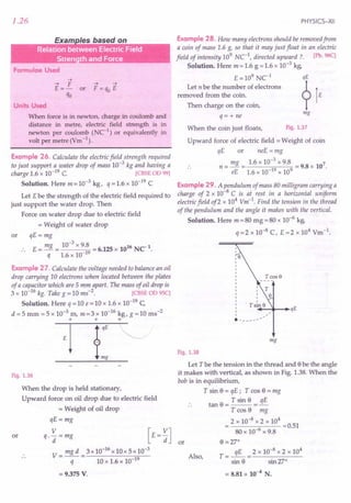 1.26
Exam /es based on
.. . .
... ... .
Formulae Used
-->
--> F -->-->
E =- or F =qo E
qo
Units Used
When force is in newton, charge in coulomb and
distance in metre, electric field strength is in
newton per coulomb (NC-1
) or equivalently in
volt per metre (Vm-1) .
Example 26. Calculate the electric field strength required
to just support a water drop of mass 10-3
kg and having a
charge 1.6 x 10-19 C. [CBSE OD 99]
Solution. Here m = 10-3 kg, q = 1.6 x 10-19 C
Let Ebe the strength of the electric field required to
just support the water drop. Then
Force on water drop due to electric field
= Weight of water drop
or qE = mg
E = mg = 10-
3
x 9.8 = 6.125 x 1016 NC-1.
q 1.6 x 10-19
Example 27. Calculate the voltage needed to balance an oil
drop carrying 10 electrons when located between the plates
of a capacitor which are 5 mm apart. The mass of oil drop is
3 x 10-16 kg. Take g = 10 ms-2. [CBSE OD 95C]
Solution. Here q = 10 e = 10 x 1.6 x 10-19 C
d =5 mm =5 x 10-3 m, m=3 x 10-16 kg, g =10 ms-2
+ + +
Fig. 1.36
or
When the drop is held stationary,
Upward force on oil drop due to electric field
= Weight of oil drop
qE=mg
V
q.-=mg
d
V= mgd =3xl0-16xl0x5xl0-3
q 10 x 1.6 x 10-19
= 9.375 V.
PHYSICS-XII
Example 28. How many electrons should be removed from
a coin of mass 1.6 g, so that it may just float in an electric
field of intensity 109 Net, directed upward? [Pb.98C]
Solution. Here m = 1.6 g = 1.6 x 10-3 kg,
E =109 Ne1
qE
Let n be the number of electrons ?1
removed from the coin. E
Then charge on the coin,
q= + ne
mg
When the coin just floats, Fig. 1.37
Upward force of electric field = Weight of coin
qE or neE = mg
mg 1.6 x 10-3 x 9.8 7
n = - = = 9.8 x 10 .
eE 1.6 x 10-19 x 109
Example 29. A pendulum of mass 80 milligram carrying a
charge of 2 x 10-8 C is at rest in a horizontal uniform
electric field of2 x 104
Vm-1
. Find the tension in the thread
of the pendulum and the angle it makes with the vertical.
Solution. Here m = 80 mg = 80 x 10-6 kg,
q =2 x 10-8
C, E =2 x 104
Vm-1.
+-I~ ...•.
qE
------
mg
Fig. 1.38
Let T be the tension in the thread and ebe the angle
it makes with vertical, as shown in Fig. 1.38. When the
bob is in equilibrium,
T sin e = qE; T cos e = mg
tan e = T sin e = 3E
T cos 8 mg
2 x 10-8 x 2 x 104
---..,,---- =0.51
80 x 10-6 x 9.8
8 =270
qE 2 x 10-8
x 2 x 104
T = -- = ------
sin 8 sin 270
Also,
= 8.81 X 10-4 N.
 