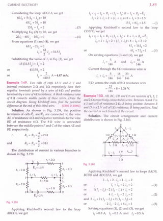 CURRENT ELECTRICITY
or
Considering the loop ADCEA, we get
6012 +5(12 + Ig
}=l0
6512 + 5Ig = 10
1312 + Ig =2
Multiplying Eq. (2}by 10, we get
2011 -60Ig -1012 =0
From equations (I) and (4), we get
631 -212 = 0
g 63
12 = 2 Ig =31.5Ig
Substituting the value of 12in Eq. (3), we get
13 (31.51g) + Ig = 2
410.5Ig=2
2
I = --- A =4.87 mA.
g 410.5
or
Example 149. Two cells of emfs 1.5 V and 2 V and
internal resistances 2 0 and 10 respectively have their
negative terminals joined by a wire of 60 and positive
terminals by a wire of 40 resistance. A third resistance wire
of 80 connects middle points of these wires. Draw the
circuit diagram. Using Kirchhoff laws, find the potential
difference at the end of this third wire. [CBSE D 2000c]
Solution. As shown in Fig. 3.159, the positive
terminals of cells e1 and e2 are connected to the wire
AE of resistance 4 0 and negative terminals to the wire
BD of resistance 6 O. The 80 wire is connected
between the middle points F and C of the wires AE and
BD respectively.
4
Rl=~=2=20
6
R=R=-=30
342
and
The distribution of current in various branches is
shown in Fig. 3.159.
RJ=30
II
O-.•....
---"vv'r--...•..
--{)C
[2
R4=30
Fig. 3.159
Applying Kirchhoff's second law to the loop
ABCF A, we get
3.85
...(3}
I] x '1 + II x R] + (11 + I2) R + I] x R3 = e1
II x 2 + II x 2 + (11 + 12
) x 8 + II x 3 = 1.5
1511 +812 =1.5
Applying Kirchhoff's second law to the
CDEFC, we get
12x r2 + 12x ~ + (II + 12) x R + 12x R4 = e2
12x 1 + 12x 2 + (11 + 12)x 8 + 12x 3 =2
811
+ 1412 =2
or 4 II + 712 = 1
On solving equations (i) and (ii), we get
5 18
1[ = 146 A and 12 = 146 A
Current through the 80 resistance wire is
I + I =2+~=E...A
1 2 146 146 146
PD. across the ends of 8 0 resistance wire
= E... x 8 = 1.26 V.
146
Example 150. AB, BC, CD and DA are resistorsof L, 1,2
and2 0 respectively connected in series. Between A and Cis
a 1 volt cell of resistance 2 0, A being positive. Between B
and D is a 2 V cell af1 0 resistance, B being positive. Find
the current ill each branch of the circuit.
Solution. The circuit arrangement and current
distribution is shown in Fig. 3.160.
B
... (i}
loop
...(4}
...(ii}
A C
20 I3 - II 20
[3 - I2 IV U
F E
20
Fig. 3.160
Applying Kirchhoff's second law to loops BADB,
BCDB and ADCEFA, we get
1. 12+ 2 . 13 + 1. II = 2
or 11+12+213=2 ...(1}
or 1(/1-12}-2(13-Il}+11=2
or 4 II - 12- 2 13= 2 ...(2}
and 213+2(13-11}+2(13-12}=1
or - 2 II - 2 12 + 6 13= 1 ...(3}
Solving equations (I), (2) and (3), we get
II =0.8 A, 12=0.2 A and 13 =0.5 A
 