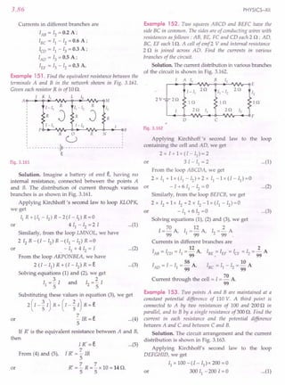 3.86
Currents in different branches are
lAB = IZ = 0.2 A ;
IBC = II - IZ = 0.6 A;
'co = II - 13 = 0.3 A ;
lAD = 13 = 0.5 A ;
IEF = 13 - 1Z = 0.3 A.
Example 151 . Find the equivalent resistance between the
terminals A and B in the network shown in Fig. 3.161.
Given each resistor R is ofl0 n.
1 K 11 L 12
A~~~~~~~~~~~r-QM
1- 11
R
11-12
R
12
R
J R
J R
1-11 1 - 12
P B
o
U
- - - - - - - - - - -11- - - - - - - - - - - - - - - - - - - - - ~
e
R R N
Fig. 3.161
Solution. Imagine a battery of emf t, having no
internal resistance, connected between the points A
and B. The distribution of current through various or
branches is as shown in Fig. 3.161.
Applying Kirchhoff's second law to loop KLOPK,
we get
II R+(I1
-Iz)R-2(I-II)R=O
4 II - Iz = 2 I
Similarly, from the loop LMNOL, we have
2IzR-(I-Iz)R-(II-Iz)R=0
- II + 4 Iz = I
From the loop AKPONBEA, we have
2 (I - II) R + (I - Iz) R = t
Solving equations (1) and (2), we get
3 2
II ="5 I and Iz ="5 I
or
or
Substituting these values in equation (3), we get
2(I-~I) R+(I-~I) R=t
~IR=t ...(4)
5
If R' is the equivalent resistance between A and B,
then
or
From (4) and (5),
I R' = t ...
(5)
ti: = ~ IR
5
R' = ~ R = ~ x 10 = 14 o,
5 5
or
PHYSICS-XII
Example 152. Two squares ABCD and BEFC have the
side BC in common. The sides are of conducting wires with
resistances as follows: AB, BE, FC and CD each 2 o ; AD,
Be, EF each 1n. A cell of emf 2 V and internal resistance
2 n is joined across AD. Find the currents in various
branches of the circuit. .
Solution. The current distribution in various branches
of the circuit is shown in Fig. 3.162.
1 A 11 B 12
r-~~-.~~~~-;~~vv~E
1 - 11
2Q
11- 12
2Q
12
2V 2Q
IQ IQ IQ
2Q 11 2Q 12
F
0 C
Fig. 3.162
...(1)
Applying Kirchhoff's second law to the loop
containing the cell and AD, we get
2 x I + 1 x (I - II) = 2
3 I - II = 2
From the loop ABCDA, we get
2x II +lx(II-Iz)+2x II-1x(I-II)=0
- I + 6 II - Iz = 0
Similarly, from the loop BEFCB, we get
2 x Iz + 1x Iz + 2 x Iz - 1 x (II - Iz) = 0
- II + 6 Iz =0
Solving equations (1), (2) and (3), we get
I = 70 A I = 12 A I = ~ A
99 ' 1 99 ' z 99
Currents in different branches are
12 2
lAB = Ieo = II = 99 A, IBE = IEF = ICF = Iz = 99 A
58 . 10
lAD = I - II = 99 A, IBC = II - Iz = 99 A
70
Current through the cell = I = - A
99
or ...(1)
...(2)
or ...(3)
...(2)
...(3)
Example 153. Two points A and B are maintained at a
constant potential difference of 110 V. A third point is
connected to A by two resistances of 100 and 200 n in
parallel, and to B by a single resistance of 300 n. Find the
current in each resistance and the potential difference
between A and C and between C and B.
Solution. The circuit arrangement and the current
distribution is shown in Fig. 3.163.
Applying Kirchhoff's second law to the loop
DEFGHID, we get
II x 100 - (I - II) x 200 = 0
or 300 II -200 1=0 ...(1)
 