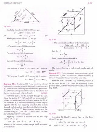 CURRENT ELECTRICITY
c
I--+---~B
Fig. 3.163
Similarly, from loop ADIHGCBA, we get
(I - 11
)200 + Ix 300 = 110
or 500 1-200 II = 110 ...(2)
Solving equations (1) and (2), we get
3 1
I = 10 A and II = 5" A
.'. Current through 100 0 resistance
1
= II =- A
5
Current through 200 0 resistance
1
=I-Il=-A
10
Current through 300 0 resistance
=I=-2.A
10
P.D. between A and C = PD. across 100 n resistor
1
= II x 100 = - x 100 = 20 V
5
PD. between C and B = PD. across 300 0 resistor
= I x 300 = 2.x 300 = 90 V.
10
Example 154. A battery of 10 V and negligible internal
resistance is connected across the diagoYfallyopposite corners
of a cubicalnetwork consisting of12 resistorseachof resistance
10. Determine the equivalent resistance of the network and
the current along each edge of the cube. [NCERT]
Solution. Let 61 be the current through the cell.
Since the paths AA', AD and AB are symmetrically
placed, current through each of them is same, i.e., 21.At
the junctions A', Band D the incoming current 21splits
equally into the two outgoing branches, the current
through each branch is I, as shown in Fig 3.164. At the
junctions B', C and D', these currents reunite and the
currents along B'C', D' C' and CC' are 21each. The total
current at junction C' is 61 again.
Applying Kirchhoff's second law to the loop
ABCC' EA, we get
- 2 IR - 1R - 2 1R .+. e = a or e= 5 IR
where R is the resistance of each edge and e is the emf
of the battery.
3.87
61
E
Fig. 3.164
.. The equivalent resistance of the network is
R' = Total emf = ~ = 5 IR = ~ R
Total current 61 6 I 6
But R=10
R'=~O
6
Total current in the network is
e 10
6 I = - = - = 12 A or I = 2 A
R' 5
6
The current flowing in each branch can be read off
easily.
Example 155. Twelve wires eachhaving a resistance of r 0
are connected toform a skeleton cube; find the resistance of
the cube between the two corners of the same edge.
Solution. Let a current x + 2Y enter the junction A
of the cube ABCDEFGH. From the symmetry of the
parallel paths, current distribution will be as shown in
Fig. 3.165.
H G
2(y - z)
y-z
y-z
E f------ ...•..
--(F
y-z. z
Y D~ ~ Y
Y " z
,~
c
x
x+2y A B x+2y
Fig. 3.165
Applying Kirchhoff's second law to the loop
DHGCD, we get
(y - z) r + 2(y - z) r + (y - z) r - z r =a
4
or 4yr-5zr=0 or 5z=4y or z=-y
5
 