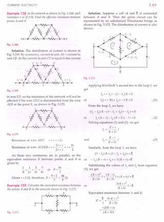 CURRENT ELECTRICITY
Example 158. In the network as shown in Fig. 3.168, each
resistance r is of 2 n. Find the effective resistance between
points A and B.
Fig. 3.168
Solution. The distribution of current is shown in
Fig. 3.169. By symmetry, current in arm AE = current in
arm EB. As the current in arm CE is equal to the current
C 12 - 13 0
A E B
Fig. 3.169
in arm ED, so the resistance of the network will not be
..affected if the wire CED is disconnected from the wire or
AEB at the point E, as shown in Fig. 3.170.
C 0
A B
Fig. 3.170
Resistance of wire AB D = r + r = 2 r
. 2rx r 8r
Resistance of WIre ACDEB =r + -- + r =-
2r+ r 3
As these two resistances are in parallel, so the
equivalent resistance R between points A and B is or
given by
1 1 3 7 8r
-=-+-=- or R=-
R 2 r 8r 8r 7
8 x 2 16
Given r =2 n, therefore, R =-- =- n.
7 7
Example 159. Calculate the equivalent resistance between or
the points A and B in the network shown in Fig. 3.171.
R
A
Fig. 3.171 R r
3.89
Solution. Suppose a cell of emf e is connected
between A and B. Then the given circuit can be
represented by an unbalanced Wheatstone bridge as
shown in Fig. 3.172. The distribution of current is also
shown.
A B
Fig. 3.172
Applying Kirchhoff's second law to the loop 1, we
get
II r + 12r - (I - II) R = 0
II ( r + R);t- 12r - I R = 0
From the loop 2, we have
...(1)
(II - 12) R -(I - II + 12) r-'I2 r=O
or Il(R+r)-I2(R+2r)-Ir=0
Solving equations (1) and (2), we get
I = R+r I
1 R +3r
...(2)
I = R-r 1
2 R +3r
Similarly, from the loop 3, we have
and ...(3)
(I - I}) R + (I - I} + 12) r = e
- II (R +r) + 12r + 1 (R +r) = e
B
Substituting the values of I} and 12 from equation
(3), we get
2
_ (R+r) 1+ (R-r) I+(R+r)l=e
R+3r R+3r
3rR+?I=e
R+3r
Equivalent resistance between A and B,
R' =~ = 3r R +?
I R +3r
r(3R + r)
(R+3r)
 