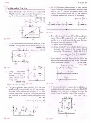 3.90
j2)roblems ForPractice
1. Apply Kirchhoff's rules to the loops PRSP and
PRQP to write the expressions for the currents II' 12
and 13 in the circuit shown in Fig. 3.173.
[CBSE OD 10]
(
Ans. ~ A ---±- A II AJ
860 '215 '172
200n
Fig.3.173
60n
5V
LL- ...---H--.........J Q
4V
2. Use Kirchhoff's rules to determine the value of the
current 11 flowing in the circuit shown in Fig. 3.174.
[CBSE D 13C]
(Ans. I} ": 0.75 A)
30n h
11
13
20n 13
20V
a d
12
b c
g f 20n
e
80V
12
Fig.3.174
24V
11
3. Using Kirchhoff's
laws, determine the
currents II' 12 and 13
for the network shown 13
in Fig. 3.175.
[CBSE D 99C]
(Ans. 3 A, -1.5 A, 4.5 A) Fig.3.175
4. The circuit diagram shown in Fig. 3.176 has two
cells e} and e2
with emfs 4 V and 2 V respectively,
each one having an internal resistance of 2 Q. The
external resistance R is of 8Q. Find the magnitude
and direction of currents flowing through the two
cells. [ISCE 98]
(Ans. 11 = ~ A, 12 = - ~ AJ
27V 6n
4n
R
Fig.3.176
PHYSICS-XII
5. Fig. 3.177 shows n cells connected to form a series
circuit. Their internal resistances are related to their
emfs as Ii = a ei
, where a is a constant. Find (i) the
current through the circuit and (ii) the potential
difference between the terminals of ith battery.
[Ans. (i) J:. (ii) 0]
a
el '1 e2 '2 e3'3 en'n
L~~~--- ~:=J
Fig.3.177
6. Two cells of emfs 3 V and 4 V and internal resis-
tances 1Q and 2Q respectively are connected in
parallel so as to send current in the same direction
through an external resistance of 5Q.
(i) Draw the circuit diagram.
(ii) Using Kirchhoff's laws, calculate (a) the current
through each branch of the circuit. (b) p.d.
across the 5Q resistance. [CBSE OD 95, 96 C]
(Ans. (a) ~ A, ~ A, ~ A (b) 2.35vJ
17 17 17
7. In the electric network shown in Fig. 3.178, use
Kirchhoff's rules to calculate the power consumed
by the resistance R = 4 Q. [CBSE D 14C]
el
= 12V 'I = 2n (Ans. 9 W)
B I. C
II I'
II + 12 R=4n
A 0
E
e2~6 V
F
12 I'
Fig.3.178
8. A network of resistors is connected to a battery of
negligible internal resistance, as shown in Fig. 3.179.
Calculate the equivalent resistance between the
points A and D, and the value of the current 13
,
(Ans. 1.25Q, 0.5 A)
2 n 11
- 13
B c
2n
2n
I=2A
~---+-I f-----J
Fig.3.179
 