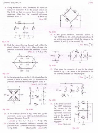 CURRENT ELECTRICITY
9. Using Kirchhoff's rules, determine the value of
unknown resistance R in the circuit shown in
Fig. 3.180 so that no current flows through 4Q
resistance. Also find the potential difference
between A and D. [CBSE D 12]
(Ans. 3 V)
F 1Q E o
R
1Q 4Q
r---I-:
B
9V 3V
A c
Fig.3.180
10. Find the current flowing through each cell in the
circuit shown in Fig. 3.181. Also calculate the
potential difference across the terminals of each
cell. (Ans. 0, - 3 A, 3 A, 3 V)
13V 1Q
Fig.3.181
11. In the network shown in Fig. 3.182,(i) calculate the
current of the 6 V battery and (ii) determine the
potential difference between the points A and B.
[Ans. (i) 2 A (ii) 4 Vj
A B
C 0
14V
4Q 12
4V II
B E
10V
6Q
4Q 13
6V
A F
2Q
Fig.3.183
2V
Fig.3.182
12. In the network shown in Fig. 3.183, find (i) the
currents II' 12 and 13 and (ii) the potential difference
between the points B and E.
[Ans. (i) II = 2 A, 12 = - 3 A, 13 = - 1A (ii) - 2 Vj
13. Calculate the potential difference between the
junctions Band D in the Wheatstone's bridge shown
in Fig. 3.184. [Roorkee 89] (Ans. 0.2 V)
3.91
B
o
e
2V
Fig.3.184
14. In the given electrical networks shown in
Figs. 3.185(a) and (b), identical cells each of emf t,
are giving same current 1. Find the values of the
resistors ~ and ~ in the network (b).
( Ans. 9.9Q, ~1Q)
Fig.3.185
15. What does the ammeter A read in the circuit
shown in Fig. 3.186? What if the positions of the
cell and the ammeter are interchanged ?
(Ans. ~A ~A)
11 '11
I
5V
40
2Q
Fig.3.186
E 50 B
16. In the circuit shown in
Fig. 3.187, determine 5Q 50
the current in the
resistance CD and C 0
equivalent resistance
between the points A 50 5Q
and B. The internal
resistance of cell is F
negligible.
(Ans. 7Q, 0.4 A) 14V
Fig.3.187
 