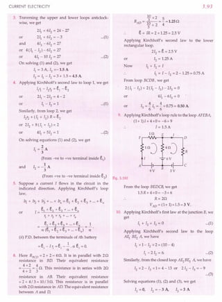 CURRENT ELECTRICITY
3, Traversing the upper and lower loops anticlock-
wise, we get
211+ 612 = 24 - 27
or 211+ 612= - 3 ...(1)
and 413 - 612= 27
or 4(Il - 12)- 612= 27
or 411- 10 12= 27 ...(2)
On solving (1) and (2), we get
11= 3 A, 12=-1.5 A
13= ~ - 12= 3 + 1.5 = 4.5 A
4. Applying Kirchhoff's second law to loop 1, we get
111- 12'2= el - e2
or 211- 212 = 4 - 2
or 11- 12= 1
Similarly, from loop 2, we get
12'2 + (II + 12) R = e2
or 212 + 8 (II + 12)~ 2
or 411+ 512 = 1
On solving equations (1) and (2), we get
2
II = 3A
(From -ve to +ve terminal inside e1)
1
12= -3A
(From +ve to -ve terminal inside e2)
5. Suppose a current I flows in the circuit in the
indicated direction. Applying Kirchhoff's loop
law,
...(1)
...(2)
and
11 + 1'2 + 1'3+ ... + lr., = e1 + e2 + e3 + ... + en
1= e1 + e2 + e2 + ... + en
1+'2+r3+"'+'n
_ e1+ e2 + e3 + + en _ 1
- a (e1+ e2 + e3
+ + en) - -;:.
(ii) P.D. between the terminals of ith battery
1
= ei
- I,; = ei
- -. a ei
= O.
a
8. Here RBCD = 2 + 2 = 4 n. It is in parallel with 2 n
resistance in BD. Their equivalent resistance
4 x 2 4 A This resi .. . ith 2A
= -- = - s z. s resistance IS ill senes WI ,.
4+2 3
or
resistance in AB. Their equivalent resistance
= 2 + 4/ 3 = 10/ 3 n. This resistance is in parallel
with 2 n resistance in AD. The equivalent resistance
between A and D,
3.93
10 x 2 5
RAD = fa--- = - = 1.25n
3+2 4
e = lR = 2 x 1.25 = 2.5 V
Applying Kirchhoff's second law to the lower
rectangular loop,
212 = e= 2.5 V
or 12= 1.25 A
Now II + 12= I
.. 11= I - 12= 2 - 1.25 = 0.75 A
From loop BCDB, we get
2 (II - 13) + 2 (II - 13) - 213 = 0
or 411- 613 = 0
4 4
or 13= "611="6 x 0.75 = 0.50 A
9. Applying Kirchhoff's loop rule to the loop AFEBA,
(1+1)1+4xO=-6+9
1= 1.5 A
H2 E I
F D
InJ 4nJ R
A £ c
B
9V 3V
Fig. 3.192
From the loop BEDCB, we get
1.5R+4xO=-3+6
R=2n
VAD
= (1+ 1)x1.5=3 V.
10. Applying Kirchhoff's first law at the junction B, we
get
...(1)
Applying Kirchhoff's second law to the loop
AEr B~ A, we have
11xl- 12x2=(10-4)
II - 2 12= 6. ...(2)
Similarly, from the closed loop A~ BE3 A, we have
12x 2 - 13x 1= 4 - 13 or 2 12- 13= - 9
...(3)
Solving equations (1), (2) and (3), we get
II = 0, 12= - 3 A, 13= 3 A
 