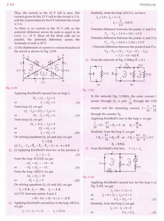 3.94
Thus, the current in the 10 V cell is zero. The
current given by the 13 V cell to the circuit is 3 A,
and the current taken by the 4 V cell from the circuit
is 3 A.
As there is no current in the 10 V cell, so the
potential difference across its ends is equal to its
e.m.f. i.e., 10 V. Since all the three cells are in
parallel, the potential difference across the
terminals of each is 10 V.
11. (i) The distribution of current in various branches of
the circuit is shown in Fig. 3.193.
A B
2V 4V
6V
Fig. 3.193
Applying Kirchhoff's second law to loop 1,
312 + (II - 12) = 2
or ~1 + 212 = 2 ...(i)
From loop (2), we get
(II - 12) + 2 (II + 13) = 6
or 311- 12 + 213 = 6 ...(ii)
From loop (3), we get
413 + 2 (II + 13)= 4
or 211 + 613 = 4
or II + 313 = 2 ...(iii)
On solving equations (i), (ii) and (iii), we get
II =2A
(ii) VA - VB = e,2 + e,1 - e,3 = 2 + 6 - 4 = 4 V.
12. (i) Applying Kirchhoff's first law at the junction E,
13 = II + 12 ... (i)
From the loop BCDEB, we get
- 611 + 412 = - 14 - 10
or - 311
+ 212 = - 12 ...(ii)
From the loop ABEFA, we get
611 + 213 = 10
or 311 + 13 = 5 ...(iii)
On solving equations (i), (iz) and (iii), we get
I1=2A,I2=-3A,I3=-lA
(iii) P.O. between points Band E
=10-611
=10-6x2=-2V.
13. Applying Kirchhoff's second law to the loop ABCEA,
we get
II x 1+ II x 1= 2 .. II = 1.0 A
PHYSICS-XII
Similarly, from the loop ADCEA, we have
12 x 1.5 + 12 x 1= 2
2
12 = -=0.8A
2.5
Potential difference between the points A and B is
VA - VB = 1.0 A x l 0 = 1.0 V
Potential difference between the points A and D is
VA - VD = 0.8 A x 1.50 = 1.2 V
:. Potential difference between the points Band 0 is
VB-VD=(VA -VD)-(VA -VB)
= 1.2 - 1.0 = 0.2 V.
14. From the network of Fig. 3.194(a), E. = 11I
Fig. 3.194
In the network Fig. 3.194(b), the main current I
I
passes through R,., a part 10 through the 110
. d th . . I I 91
resistor an e remmnmg current, - - = -
10 10
through the resistor Rz.
Applying Kirchhoff's law to the loop 1, we get
I 9 I 11
- x 11- - x Rz = 0 or Rz = - 0
10 10 9
Similarly, from the loop 2, we get
91 91 11
I R,. + - x Rz = e, or I R,. + - x - = 11I
10 10 9
.. R,. = 9.90.
15. From Kirchhoffs first law, I = II + 12
1
5V
60
I,
A
20
Fig. 3.195
Applying Kirchhoff's second law for the loop 1 of
Fig. 3.195, we get
Ilx4+Ix2=5
or II x 4 + (II + 12) x 2 = 5
or 611
+212
=5 ...(1)
Similarly, from the loop 2, we get
12 x 6 - II x 4 = 0
or 4 II = 612, •.. (2)
 