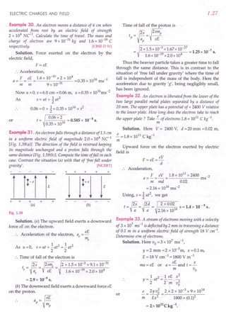 ELECTRIC CHARGES AND FIELD
Example 30. An electron moves a distance of 6 em when
accelerated from rest by an electric field of strength
2 x 104
NC-1. Calculate the time of travel. The mass and
charge of electron are 9 x 10-31 kg and 1.6 x 10-19 C
respectively. [CBSE D 91)
Solution. Force exerted on the electron by the
electric field,
F =eE
:. Acceleration, .
a =£ = eE = 1.6 x 10-
19
x 2 x 10
4
=0.35 x 1016 ms-2
m m 9 x 10-31
Now u =0, s =6.0 em =0.06 m, a =0.35 x 1016ms-2
As s = ut + ~ at
2
.. 0.06 = 0 + ~ x 0.35 x 1016
x t2
t = 0.06 x 2 = 0.585 x 10-8 s.
0.35 x 1016
or
Example 31 .An electron falls through a distance of 1.5 em
in a uniform electric field of magnitude 2.0 x 104
Ne1
[Fig. 1.39(a)}. The direction of the field is reversed keeping
its magnitude unchanged and a proton falls through the
same distance [Fig. 1.39(b)}. Compute the time offall in each
case. Contrast the situation (a) with that of 'freefall under
gravity'. [NCERT)
+ + +
+
+ + + +
(a) (b)
Fig. 1.39
Solution. (a) The upward field exerts a downward
force eE on the electron.
eE
:. Acceleration of the electron, a =-
e me
1 2 1 2
As u=O s=ut+-at =-at
, 2 2
:. Time of fall of the electron is
.-------~------~~
t = ~ =~2sme = 2 x 1.5 x 10-
2
x 9.1 x 10-
31
e Vae eE 1.6 x 10-19 x 2.0 x 104
= 2.9 x 10-9 s.
(b) The downward field exerts a downward force eE
on the proton.
.. ap= fi
1.27
Time of fall of the proton is
t =~s =~2smp
p a eE
p
2 x 1.5 x 10-
2
x 1.67x 10-
27
= 1.25 x 10-7 s.
1.6 x 10-19 x 2.0 x 104
Thus the heavier particle takes a greater time to fall
through the same distance. This is in contrast to the
situation of 'free fall under gravity' where the time of
fall is independent of the mass of the body. Here the
acceleration due to gravity 'g', being negligibly small,
has been ignored.
Example 32. An electron is liberatedfrom the lower of the
two large parallel metal plates separated by a distance of
20 mm. The upper plate has a potential of + 2400 V relative
to the lower plate. How long does the electron take to reach
the upper plate? Take ~ of electrons 1.8 x 1011 C kg-1.
m
Solution. Here V = 2400 V, d = 20 mm = 0.02 m,
~ =1.8 x 1011 C kg-1
m
Upward force on the electron exerted by electric
field is
eV
F = eE=--
d
+
.. Acceleration,
F eV 1.8 x 1011
x 2400 -2
a=-=-= ms
m md 0.02
=2.16 x 1016 ms-2
Using, s = ~ at2
, we get
t = {2S = {2d = 2 x 0.02 s = 1.4 x 10 -9 s.
V-; V-;; 2.16 x 1016
Example 33. A stream of electrons moving with a velocity
of 3 x 107
ms-1 is deflected by 2 mm in traversing a distance
of 0.1 m in a uniform electric field of strength 18 Vem-1.
Determine elm of electrons.
Solution. Here Vo =3 x 107
ms ",
y =2 mm =2 x 10-3
m, x =0.1 m,
E = 18 V cm-1 =1800 V m-1
eE x
ma = eE or a = - and t = -
m Vo
1 eE x2
y = - at2
2 2 -;;;. v2
o
e _ 2y v5 _ 2 2 x 10-3 x 9 x 1014
-;;; - Ex2 - 1800 x (0.1)2
= 2x 1011Ckg-l.
or
 