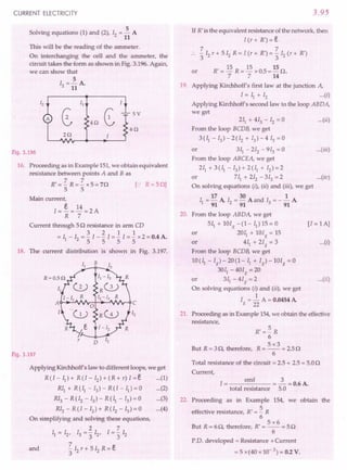 CURRENT ELECTRICITY
Solving equations (1) and (2), 12= ~ A
11
This will be the reading of the ammeter.
On interchanging the cell and the ammeter, the
circuit takes the form as shown in Fig. 3.196. Again,
we can show that
5
12= 11 A.
5V
4Q
6Q
2Q
Fig. 3.196
16. Proceeding as in Example 151,we obtain equivalent
resistance between points A and B as
R' = 'Z R = 'Z x 5 = 70 [.: R = 50]
5 5
Main current,
I = ~ = 14 = 2 A
R 7
Current through 50 resistance in arm CD
321 1
= II - 12= "51- "5I = "5I ="5 x 2 = 0.4 A.
18. The current distribution is shown in Fig. 3.197.
B
r
D
Fig. 3.197
Applying Kirchhoff's law to different loops, we get
R(I-II)+ R(I-I2)+(R+r)I=e (1)
RII + R (II - 13)- R (I - II) = 0 (2)
RI3 - R (I2 - 13) - R (II - 13)= 0 (3)
RI2 - R (I - 12) + R (I2 - 13)= 0 (4)
On simplifying and solving these equations,
·27
11= 12, 13= '3 12, 1='3 12
7
and - 12r + 5 12R = e
3
3.95
If R' is the equivalent resistance of the network, then
l(r+R')=e
7 7
:. -12r+512
R=I(r+R')=-I2
(r+R')
3 3
R' = 15 R = 15 x 0.5 = 15 o.
7 7 14
or
19. Applying Kirchhoff's first law at the junction A,
I = II + 12 ...(i)
Applying Kirchhoff's second law to the loop ABDA,
we get
211+ 413 - 12= 0 ...(ii)
From the loop BCDB, we get
3(II -13)-2(I2 + 13)-413 =0
or 311- 212 - 913 = 0 ...(iii)
From the loop ABCEA, we get
211+ 3 (II - 13) + 2 (II + 12)= 2
or 711+212-313=2 ...(iv)
On solving equations (i), (ii) and (iii), we get
17 30 1
II = 91 A, 12= 91 A and 13= - 91 A
20. From the loop ABDA, we get
5~+101g-(I-II)15=0 [l=IA]
or 201I+lOIg=15
or 411 + 21g = 3 ...(i)
From the loop BCDB, we get
1O(II-1g)-20(1-1I + Ig)-10Ig=0
3011
- 401g = 20
or 311
- 41g = 2 ...(ii)
On solving equations (i) and (ii), we get
Ig = ~ A = 0.0454 A
22
21. Proceeding as in Example 154,we obtain the effective
resistance,
But R = 30, therefore,
R'=~ R
6
5x3
R=--=2.50
6
Total resistance of the circuit = 2.5 + 2.5 = 5.00
Current,
I = emf = 2 = 0.6 A.
total resistance 5.0
22. Proceeding as in Example 154, we obtain the
effective resistance, R' = ~ R
6
5x6
But R = 60, therefore, R' = -- = 50
6
P.D. developed = Resistance x Current
= 5 x(40 x 10-3) = 0.2 V.
 