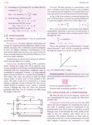 3.96
23. Proceeding as in Example 155, we obtain effective
. R 7
resistance, = - r
12
7x6
But r = 60, therefore, R = -- = 3.5o.
12
24. From the loop ABGHA, we get
lOll = 3 - 3 or II = o.
From the loop BCFG8, we get
1012
- lOll = 3 - 3 or 12 = O.
From the loop CDEFC, we get
1013 - 1012 = 3 - 3 or 13 = O.
3.32 POTENTIOMETER
57. What is a potentiometer ? Give its construction
and principle.
Potentiometer. An ideal voltmeter which does not
change the original potential difference, needs to have
infinite resistance. But a voltmeter cannot be designed
to have an infinite resistance. Potentiometer is one
such device which does not draw any current from the
circuit and still measures the potential difference. So it
acts as an ideal voltmeter.
A potentiometer is a device used to measure an unknown
emf or potential difference accurately.
Construction. As shown in Fig. 3.198, a potentio-
meter consists of a long wire AB of uniform cross-
section, usually 4 to 10 m long, of material having high
resistivity and low temperature coefficient such as
constantan or manganin. Usually, 1m long separate
pieces of wire are fixed on a wooden board parallel to
each other. The wires are joined in series by thick
copper strips. A metre scale is fixed parallel to the
wires. The ends A and B are connected to a strong
battery, a plug key K and a rheostat Rh. This circuit,
called driving or auxiliary circuit, sends a constant
current I through the wire AB. Thus, the potential
gradually falls from A to B. A jockey can slide along
the length of the wire.
100
+
Battery ~
r-
K·
200
300
Rh
B 400
1"'!!!!lI""I"III""llIrd""I""I",,lr,
Fig. 3.198 Principle of a potentiometer.
PHYSICS-XII
Principle. The basic principle of a potentiometer is that
when a constant current flows through a wire of uniform
cross-sectionalareaand composition, the potential drop across
any length of the wire is directly proportional to that length.
In Fig. 3.198, if we connect a voltmeter between the
end A and the jockey J, it reads the potential difference
V across the length Iof the wire AJ. By Ohm's law,
V = IR = l. p~ [-: R =p ~J
For a wire of uniform cross-section and uniform
composition, resistivity p and area of cross-section A
are constants. Therefore, when a steady current Iflows
through the wire,
Ip = a constant, k
A
Hence V = k I or V oc I
This is the principle of a potentiometer. A graph
drawn between V and Iwill be a straight line passing
through the origin 0, as shown in Fig. 3.199.
v
Fig. 3.199 Potential drop V oc length I
Potential gradient. The potential drop per unit length
of the potentiometer wire isknown as potential gradient. It is
given by
k= V
I
51unit of potential gradient = Vm-1
Practical unit of potential gradient = V em-1.
3.33 APPLICATIONS OF A POTENTIOMETER
58. With the help of a circuit diagram, explain how
can a potentiometer be used to compare the emfs of two
primary cells.
Comparison of ernfs of two primary cells. Fig. 3.200
shows the circuit diagram for comparing the ernfs of
two cells. A constant current is maintained in the
potentiometer wire AB by means of a battery of emf E
through a key K and rheostat Rh. Let E1 and E2 be the
ernfs of the two primary cells which are to be
compared. The positive terminals of these cells are
connected to the end A of the potentiometer wire and
their negative terminals are connected to a high
 
